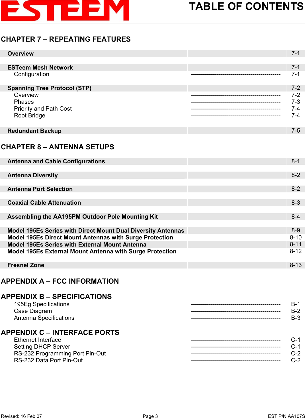 TABLE OF CONTENTS    CHAPTER 7 – REPEATING FEATURES          Overview   7-1        ESTeem Mesh Network   7-1         Configuration --------------------------------------------- 7-1        Spanning Tree Protocol (STP)   7-2         Overview --------------------------------------------- 7-2         Phases --------------------------------------------- 7-3         Priority and Path Cost --------------------------------------------- 7-4         Root Bridge --------------------------------------------- 7-4        Redundant Backup   7-5    CHAPTER 8 – ANTENNA SETUPS          Antenna and Cable Configurations   8-1        Antenna Diversity   8-2        Antenna Port Selection   8-2        Coaxial Cable Attenuation   8-3        Assembling the AA195PM Outdoor Pole Mounting Kit   8-4        Model 195Es Series with Direct Mount Dual Diversity Antennas  8-9     Model 195Es Direct Mount Antennas with Surge Protection  8-10    Model 195Es Series with External Mount Antenna   8-11    Model 195Es External Mount Antenna with Surge Protection   8-12         Fresnel Zone    8-13   APPENDIX A – FCC INFORMATION       APPENDIX B – SPECIFICATIONS            195Eg Specifications --------------------------------------------- B-1         Case Diagram  ---------------------------------------------  B-2         Antenna Specifications --------------------------------------------- B-3    APPENDIX C – INTERFACE PORTS            Ethernet Interface --------------------------------------------- C-1         Setting DHCP Server  ---------------------------------------------  C-1         RS-232 Programming Port Pin-Out --------------------------------------------- C-2         RS-232 Data Port Pin-Out --------------------------------------------- C-2             Revised: 16 Feb 07  Page 3  EST P/N AA107S 