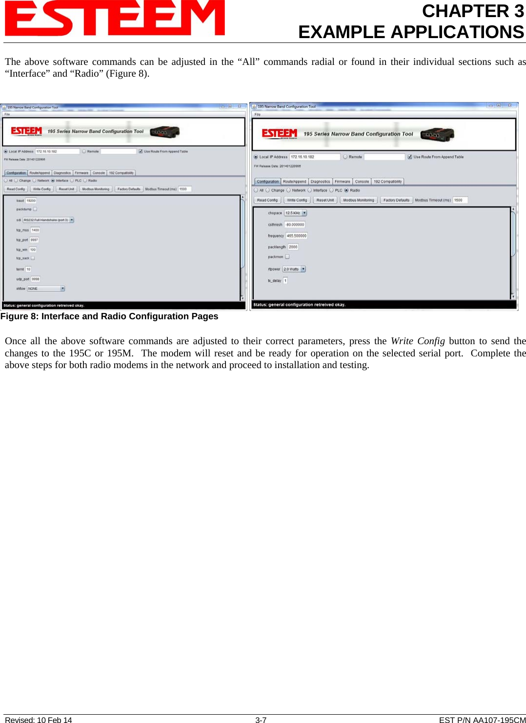 CHAPTER 3 EXAMPLE APPLICATIONS  The above software commands can be adjusted in the “All” commands radial or found in their individual sections such as “Interface” and “Radio” (Figure 8).      Figure 8: Interface and Radio Configuration Pages Once all the above software commands are adjusted to their correct parameters, press the Write Config button to send the changes to the 195C or 195M.  The modem will reset and be ready for operation on the selected serial port.  Complete the above steps for both radio modems in the network and proceed to installation and testing.  Revised: 10 Feb 14  3-7  EST P/N AA107-195CM 