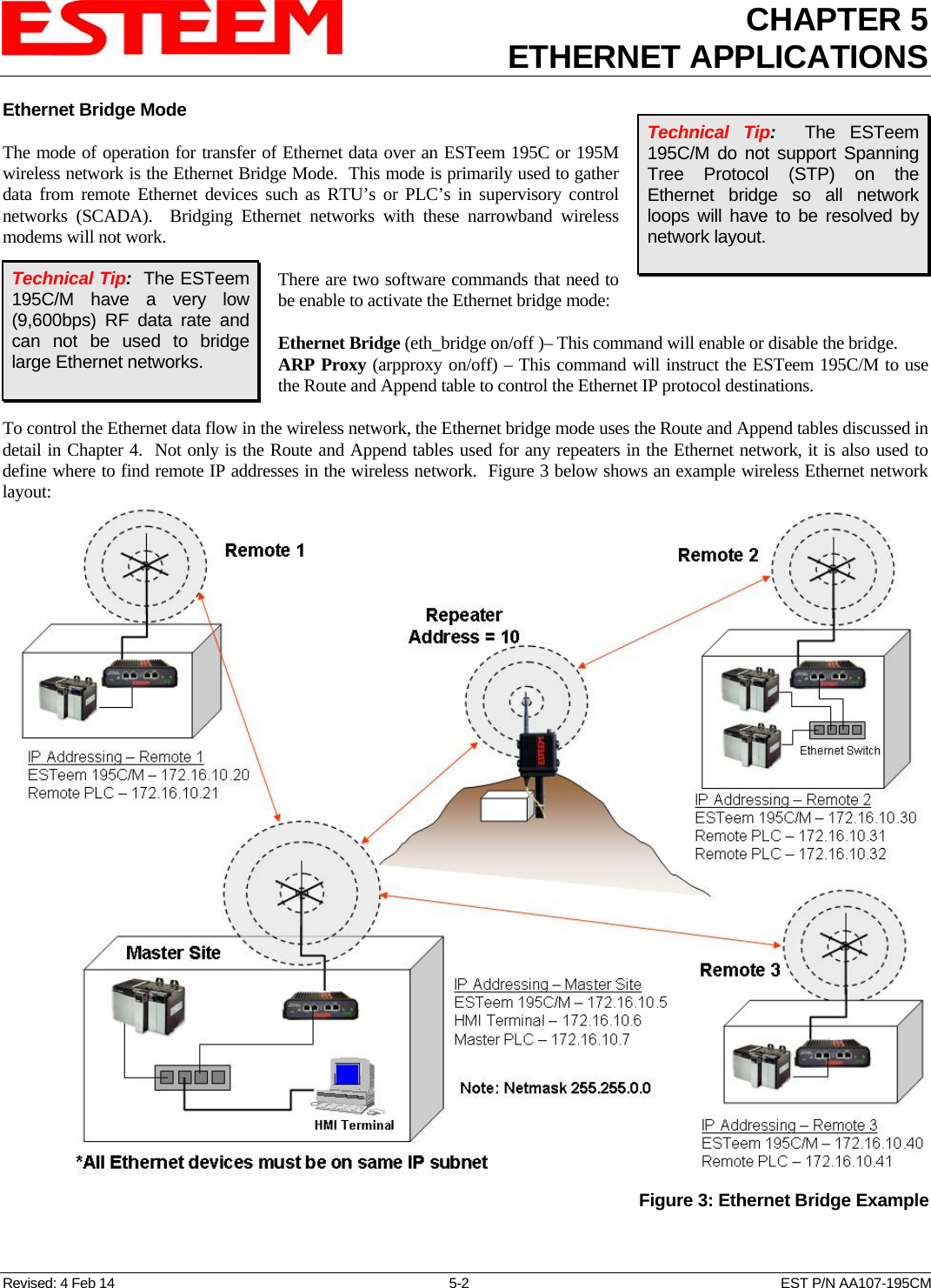 CHAPTER 5ETHERNET APPLICATIONS  Ethernet Bridge Mode  The mode of operation for transfer of Ethernet data over an ESTeem 195C or 195M wireless network is the Ethernet Bridge Mode.  This mode is primarily used to gather data from remote Ethernet devices such as RTU’s or PLC’s in supervisory control networks (SCADA).  Bridging Ethernet networks with these narrowband wireless modems will not work.   There are two software commands that need to be enable to activate the Ethernet bridge mode:  Ethernet Bridge (eth_bridge on/off )– This command will enable or disable the bridge. ARP Proxy (arpproxy on/off) – This command will instruct the ESTeem 195C/M to use the Route and Append table to control the Ethernet IP protocol destinations.  Technical Tip:   The ESTeem 195C/M do not support Spanning Tree Protocol (STP) on the Ethernet bridge so all network loops will have to be resolved by network layout.  Technical Tip:  The ESTeem 195C/M have a very low (9,600bps) RF data rate and can not be used to bridge large Ethernet networks.  To control the Ethernet data flow in the wireless network, the Ethernet bridge mode uses the Route and Append tables discussed in detail in Chapter 4.  Not only is the Route and Append tables used for any repeaters in the Ethernet network, it is also used to define where to find remote IP addresses in the wireless network.  Figure 3 below shows an example wireless Ethernet network layout:   Figure 3: Ethernet Bridge ExampleRevised: 4 Feb 14  5-2  EST P/N AA107-195CM 