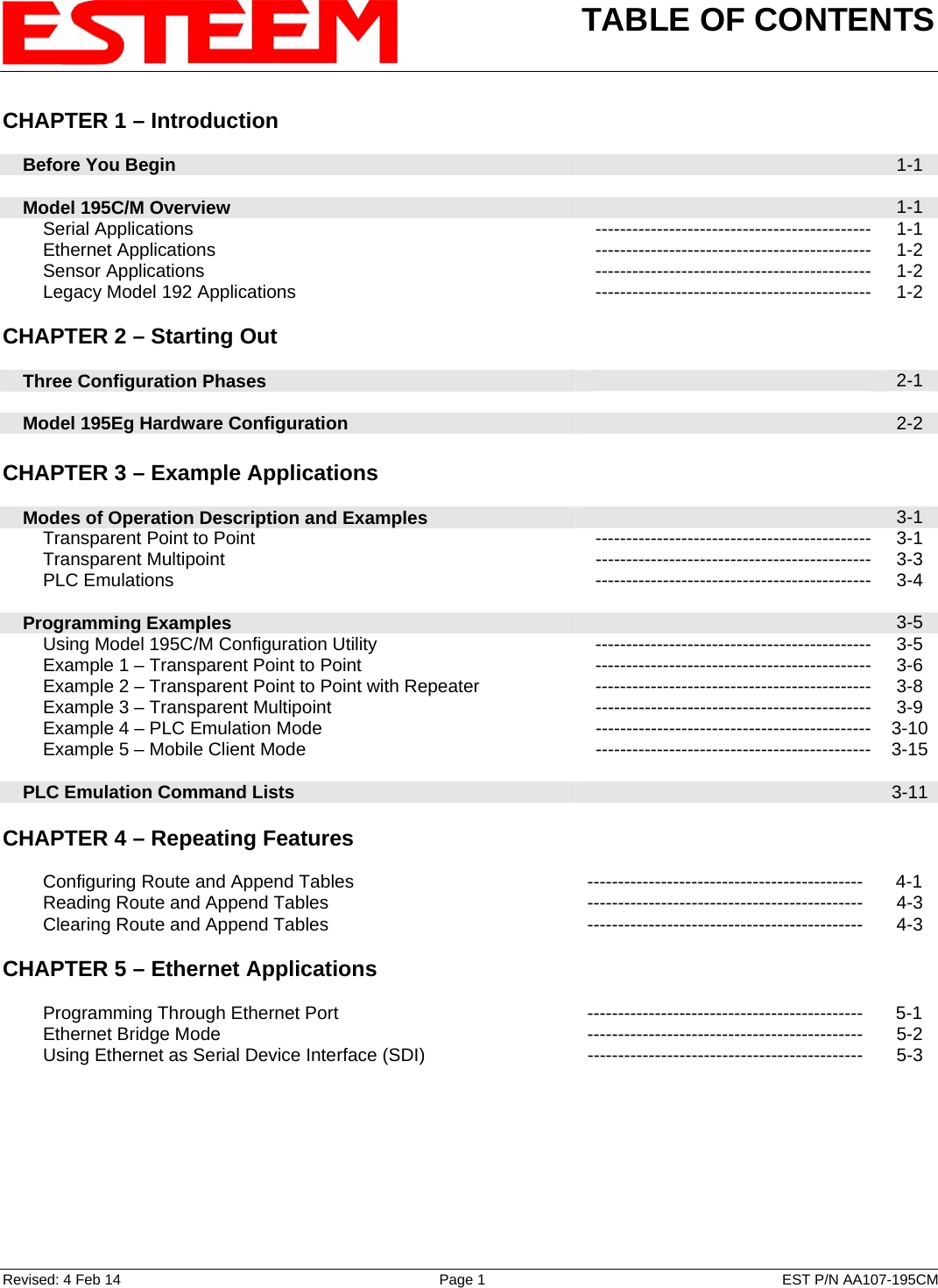 TABLE OF CONTENTS    Revised: 4 Feb 14  Page 1  EST P/N AA107-195CM CHAPTER 1 – Introduction      Before You Begin   1-1      Model 195C/M Overview   1-1         Serial Applications --------------------------------------------- 1-1         Ethernet Applications --------------------------------------------- 1-2         Sensor Applications --------------------------------------------- 1-2         Legacy Model 192 Applications --------------------------------------------- 1-2    CHAPTER 2 – Starting Out          Three Configuration Phases   2-1        Model 195Eg Hardware Configuration   2-2    CHAPTER 3 – Example Applications          Modes of Operation Description and Examples   3-1         Transparent Point to Point  --------------------------------------------- 3-1         Transparent Multipoint --------------------------------------------- 3-3         PLC Emulations --------------------------------------------- 3-4        Programming Examples   3-5         Using Model 195C/M Configuration Utility  --------------------------------------------- 3-5         Example 1 – Transparent Point to Point  --------------------------------------------- 3-6         Example 2 – Transparent Point to Point with Repeater --------------------------------------------- 3-8         Example 3 – Transparent Multipoint --------------------------------------------- 3-9         Example 4 – PLC Emulation Mode  --------------------------------------------- 3-10         Example 5 – Mobile Client Mode  --------------------------------------------- 3-15       PLC Emulation Command Lists   3-11   CHAPTER 4 – Repeating Features             Configuring Route and Append Tables ---------------------------------------------  4-1         Reading Route and Append Tables --------------------------------------------- 4-3         Clearing Route and Append Tables --------------------------------------------- 4-3    CHAPTER 5 – Ethernet Applications              Programming Through Ethernet Port ---------------------------------------------  5-1         Ethernet Bridge Mode --------------------------------------------- 5-2         Using Ethernet as Serial Device Interface (SDI)  ---------------------------------------------  5-3   