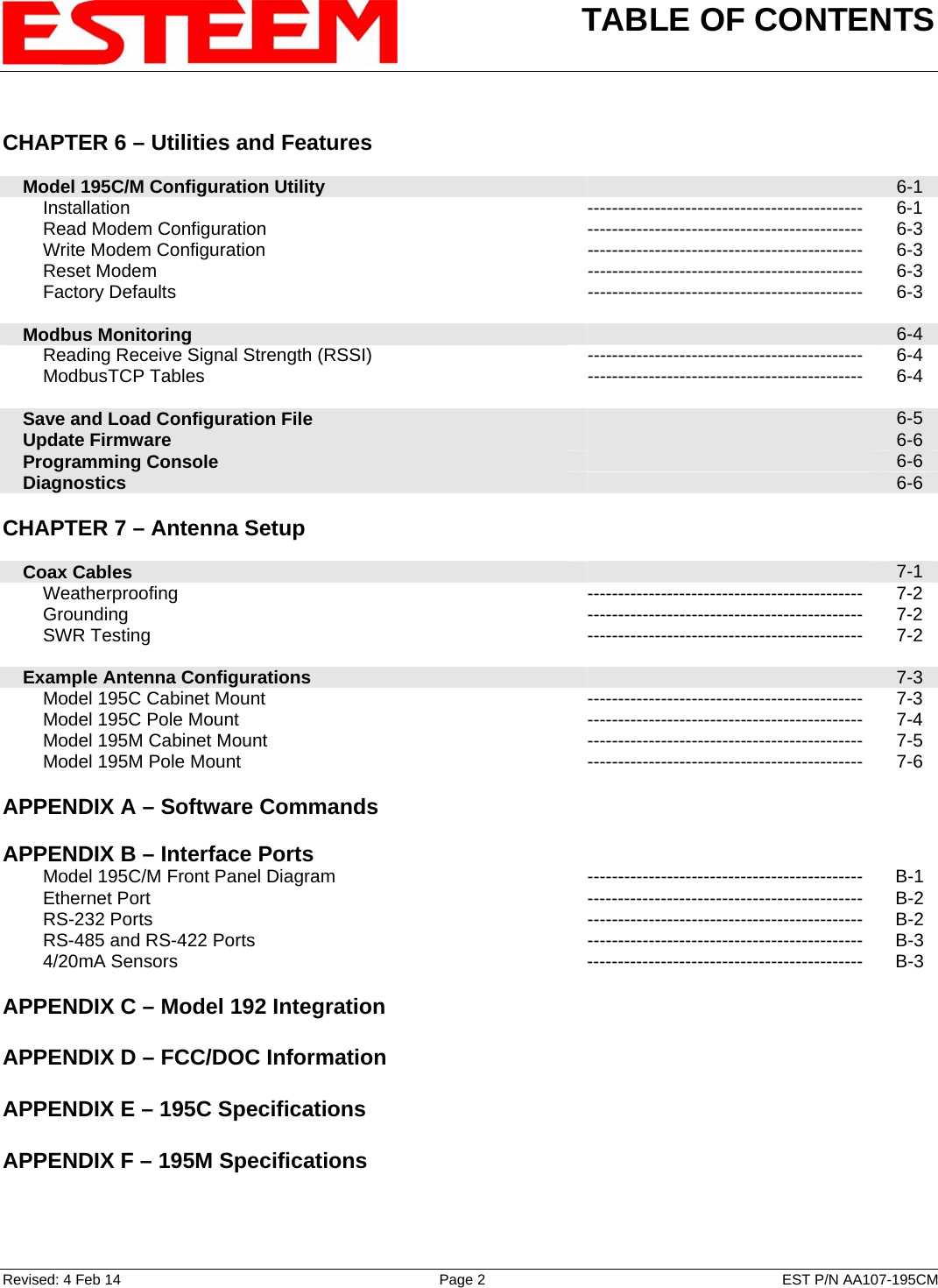 TABLE OF CONTENTS    Revised: 4 Feb 14  Page 2  EST P/N AA107-195CM  CHAPTER 6 – Utilities and Features         Model 195C/M Configuration Utility   6-1         Installation --------------------------------------------- 6-1         Read Modem Configuration --------------------------------------------- 6-3         Write Modem Configuration --------------------------------------------- 6-3         Reset Modem  ---------------------------------------------  6-3         Factory Defaults  ---------------------------------------------  6-3        Modbus Monitoring   6-4         Reading Receive Signal Strength (RSSI)  ---------------------------------------------  6-4         ModbusTCP Tables  ---------------------------------------------  6-4        Save and Load Configuration File   6-5     Update Firmware   6-6     Programming Console   6-6     Diagnostics   6-6    CHAPTER 7 – Antenna Setup          Coax Cables   7-1         Weatherproofing --------------------------------------------- 7-2         Grounding  ---------------------------------------------  7-2         SWR Testing  ---------------------------------------------  7-2        Example Antenna Configurations   7-3         Model 195C Cabinet Mount --------------------------------------------- 7-3         Model 195C Pole Mount --------------------------------------------- 7-4         Model 195M Cabinet Mount --------------------------------------------- 7-5         Model 195M Pole Mount --------------------------------------------- 7-6    APPENDIX A – Software Commands       APPENDIX B – Interface Ports            Model 195C/M Front Panel Diagram --------------------------------------------- B-1         Ethernet Port --------------------------------------------- B-2         RS-232 Ports  ---------------------------------------------  B-2         RS-485 and RS-422 Ports --------------------------------------------- B-3         4/20mA Sensors --------------------------------------------- B-3    APPENDIX C – Model 192 Integration       APPENDIX D – FCC/DOC Information       APPENDIX E – 195C Specifications       APPENDIX F – 195M Specifications     