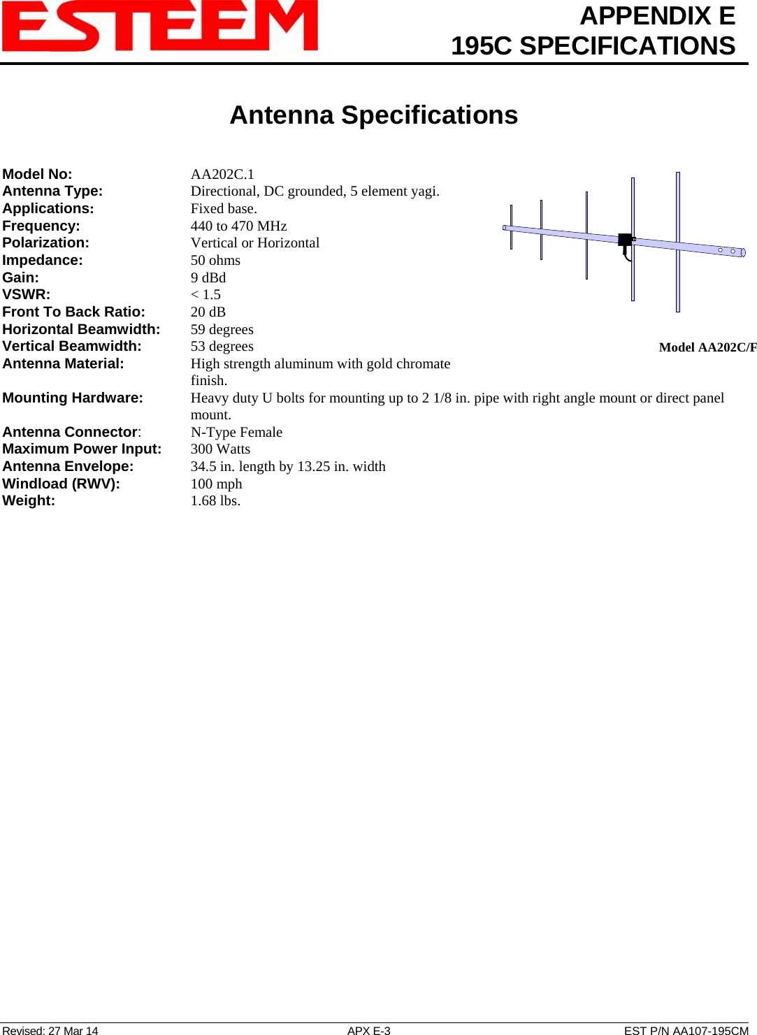  APPENDIX E  195C SPECIFICATIONS   Antenna Specifications   Revised: 27 Mar 14  APX E-3  EST P/N AA107-195CM  Model AA202C/FModel No:    AA202C.1 Antenna Type:      Directional, DC grounded, 5 element yagi.  Applications:    Fixed base. Frequency:    440 to 470 MHz Polarization:    Vertical or Horizontal Impedance:    50 ohms Gain:     9 dBd VSWR:      &lt; 1.5  Front To Back Ratio:   20 dB Horizontal Beamwidth:  59 degrees Vertical Beamwidth:      53 degrees Antenna Material:     High strength aluminum with gold chromate finish.  Mounting Hardware:      Heavy duty U bolts for mounting up to 2 1/8 in. pipe with right angle mount or direct panel mount. Antenna Connector:   N-Type Female Maximum Power Input: 300 Watts Antenna Envelope:    34.5 in. length by 13.25 in. width Windload (RWV):   100 mph Weight:     1.68 lbs.        