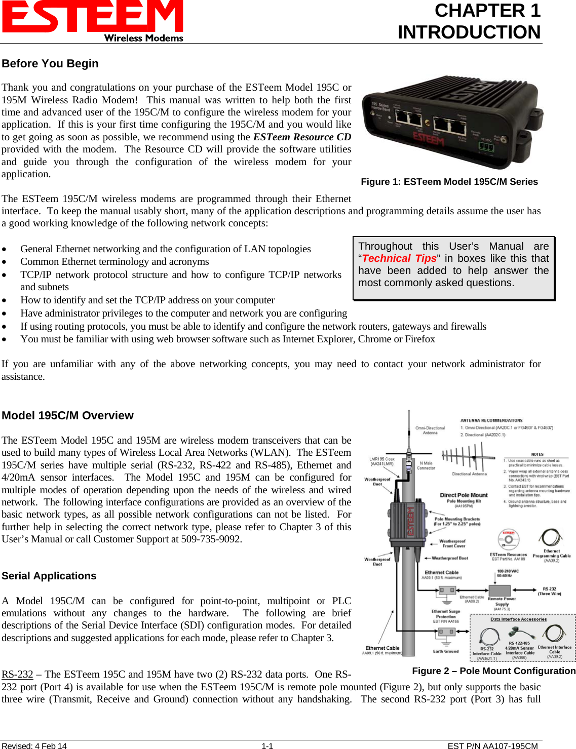 CHAPTER 1 INTRODUCTION  Before You Begin  Thank you and congratulations on your purchase of the ESTeem Model 195C or 195M Wireless Radio Modem!  This manual was written to help both the first time and advanced user of the 195C/M to configure the wireless modem for your application.  If this is your first time configuring the 195C/M and you would like to get going as soon as possible, we recommend using the ESTeem Resource CD provided with the modem.  The Resource CD will provide the software utilities and guide you through the configuration of the wireless modem for your application. Revised: 4 Feb 14  1-1  EST P/N AA107-195CM  The ESTeem 195C/M wireless modems are programmed through their Ethernet interface.  To keep the manual usably short, many of the application descriptions and programming details assume the user has a good working knowledge of the following network concepts:  Figure 1: ESTeem Model 195C/M Series    General Ethernet networking and the configuration of LAN topologies   Common Ethernet terminology and acronyms  TCP/IP network protocol structure and how to configure TCP/IP networks and subnets Throughout this User’s Manual are “Technical Tips” in boxes like this that have been added to help answer the most commonly asked questions.  How to identify and set the TCP/IP address on your computer  Have administrator privileges to the computer and network you are configuring  If using routing protocols, you must be able to identify and configure the network routers, gateways and firewalls  You must be familiar with using web browser software such as Internet Explorer, Chrome or Firefox  If you are unfamiliar with any of the above networking concepts, you may need to contact your network administrator for assistance.   Model 195C/M Overview  The ESTeem Model 195C and 195M are wireless modem transceivers that can be used to build many types of Wireless Local Area Networks (WLAN).  The ESTeem 195C/M series have multiple serial (RS-232, RS-422 and RS-485), Ethernet and 4/20mA sensor interfaces.  The Model 195C and 195M can be configured for multiple modes of operation depending upon the needs of the wireless and wired network.  The following interface configurations are provided as an overview of the basic network types, as all possible network configurations can not be listed.  For further help in selecting the correct network type, please refer to Chapter 3 of this User’s Manual or call Customer Support at 509-735-9092.    Serial Applications  A Model 195C/M can be configured for point-to-point, multipoint or PLC emulations without any changes to the hardware.  The following are brief descriptions of the Serial Device Interface (SDI) configuration modes.  For detailed descriptions and suggested applications for each mode, please refer to Chapter 3.   RS-232 – The ESTeem 195C and 195M have two (2) RS-232 data ports.  One RS-232 port (Port 4) is available for use when the ESTeem 195C/M is remote pole mounted (Figure 2), but only supports the basic three wire (Transmit, Receive and Ground) connection without any handshaking.  The second RS-232 port (Port 3) has full  Figure 2 – Pole Mount Configuration 