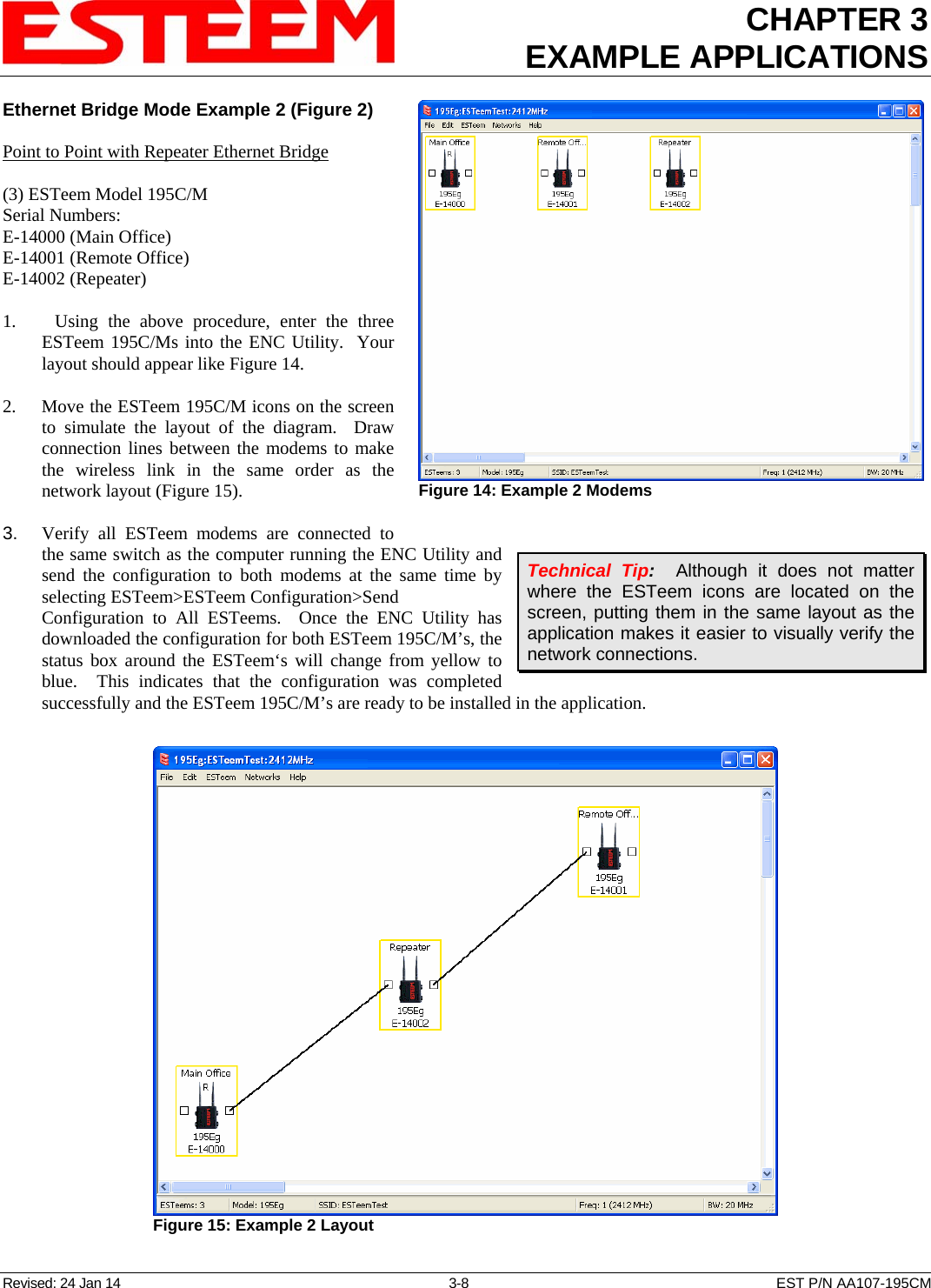 CHAPTER 3 EXAMPLE APPLICATIONS  Ethernet Bridge Mode Example 2 (Figure 2) Revised: 24 Jan 14  3-8  EST P/N AA107-195CM  Point to Point with Repeater Ethernet Bridge  (3) ESTeem Model 195C/M Serial Numbers: E-14000 (Main Office) E-14001 (Remote Office) E-14002 (Repeater)  1.    Using the above procedure, enter the three ESTeem 195C/Ms into the ENC Utility.  Your layout should appear like Figure 14.   2.    Move the ESTeem 195C/M icons on the screen to simulate the layout of the diagram.  Draw connection lines between the modems to make the wireless link in the same order as the network layout (Figure 15).  3.    Verify all ESTeem modems are connected to the same switch as the computer running the ENC Utility and send the configuration to both modems at the same time by selecting ESTeem&gt;ESTeem Configuration&gt;Send Configuration to All ESTeems.  Once the ENC Utility has downloaded the configuration for both ESTeem 195C/M’s, the status box around the ESTeem‘s will change from yellow to blue.  This indicates that the configuration was completed successfully and the ESTeem 195C/M’s are ready to be installed in the application.  Figure 14: Example 2 Modems  Technical Tip:  Although it does not matter where the ESTeem icons are located on the screen, putting them in the same layout as the application makes it easier to visually verify the network connections.  Figure 15: Example 2 Layout  