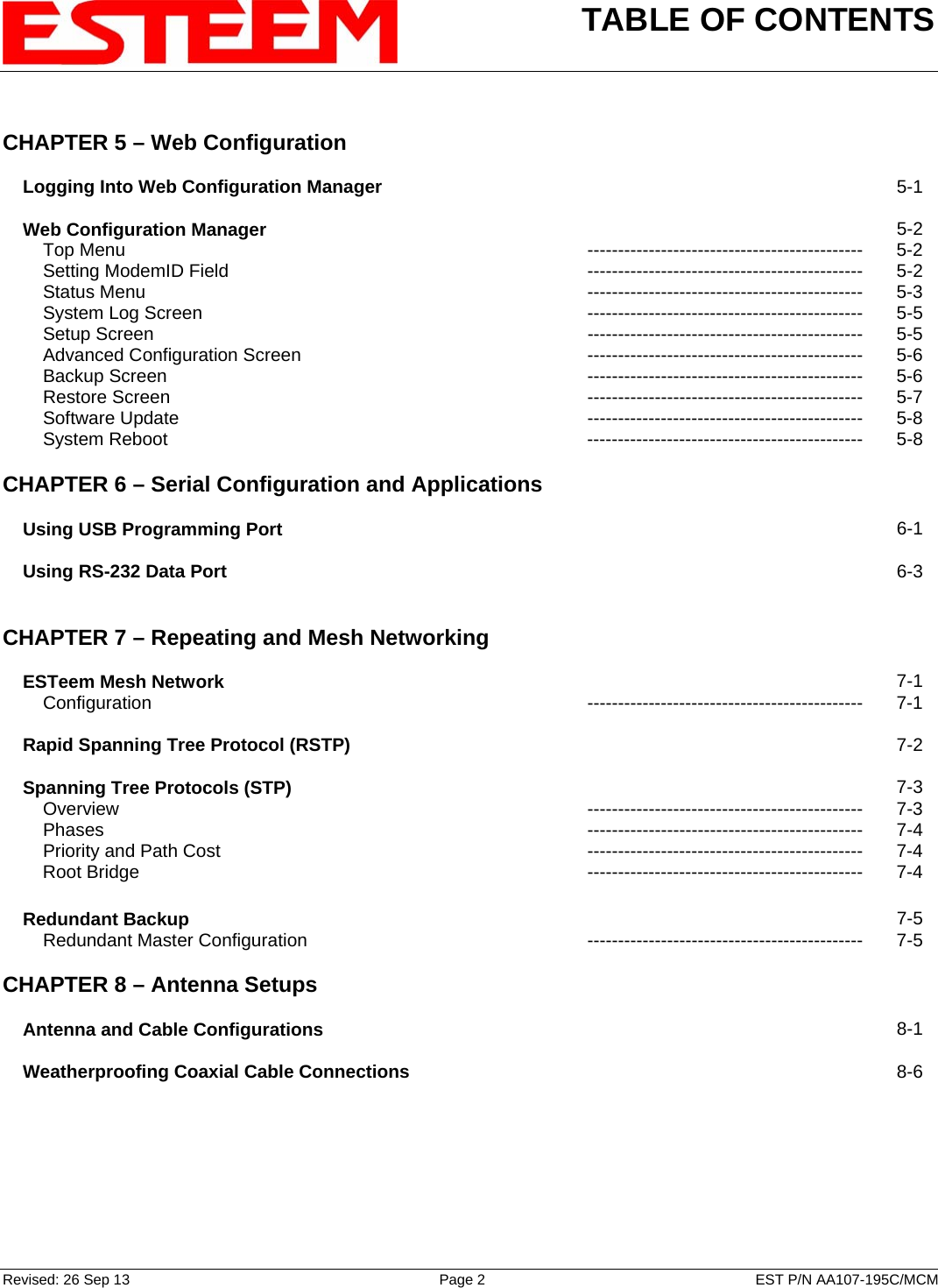 TABLE OF CONTENTS    Revised: 26 Sep 13  Page 2  EST P/N AA107-195C/MCM  CHAPTER 5 – Web Configuration         Logging Into Web Configuration Manager   5-1        Web Configuration Manager   5-2         Top Menu  ---------------------------------------------  5-2         Setting ModemID Field --------------------------------------------- 5-2         Status Menu  ---------------------------------------------  5-3         System Log Screen --------------------------------------------- 5-5         Setup Screen  ---------------------------------------------  5-5         Advanced Configuration Screen --------------------------------------------- 5-6         Backup Screen  ---------------------------------------------  5-6         Restore Screen  ---------------------------------------------  5-7         Software Update --------------------------------------------- 5-8         System Reboot --------------------------------------------- 5-8    CHAPTER 6 – Serial Configuration and Applications         Using USB Programming Port   6-1        Using RS-232 Data Port   6-3       CHAPTER 7 – Repeating and Mesh Networking          ESTeem Mesh Network   7-1         Configuration --------------------------------------------- 7-1        Rapid Spanning Tree Protocol (RSTP)   7-2        Spanning Tree Protocols (STP)   7-3         Overview --------------------------------------------- 7-3         Phases --------------------------------------------- 7-4         Priority and Path Cost --------------------------------------------- 7-4         Root Bridge --------------------------------------------- 7-4        Redundant Backup   7-5         Redundant Master Configuration --------------------------------------------- 7-5    CHAPTER 8 – Antenna Setups          Antenna and Cable Configurations   8-1        Weatherproofing Coaxial Cable Connections   8-6       