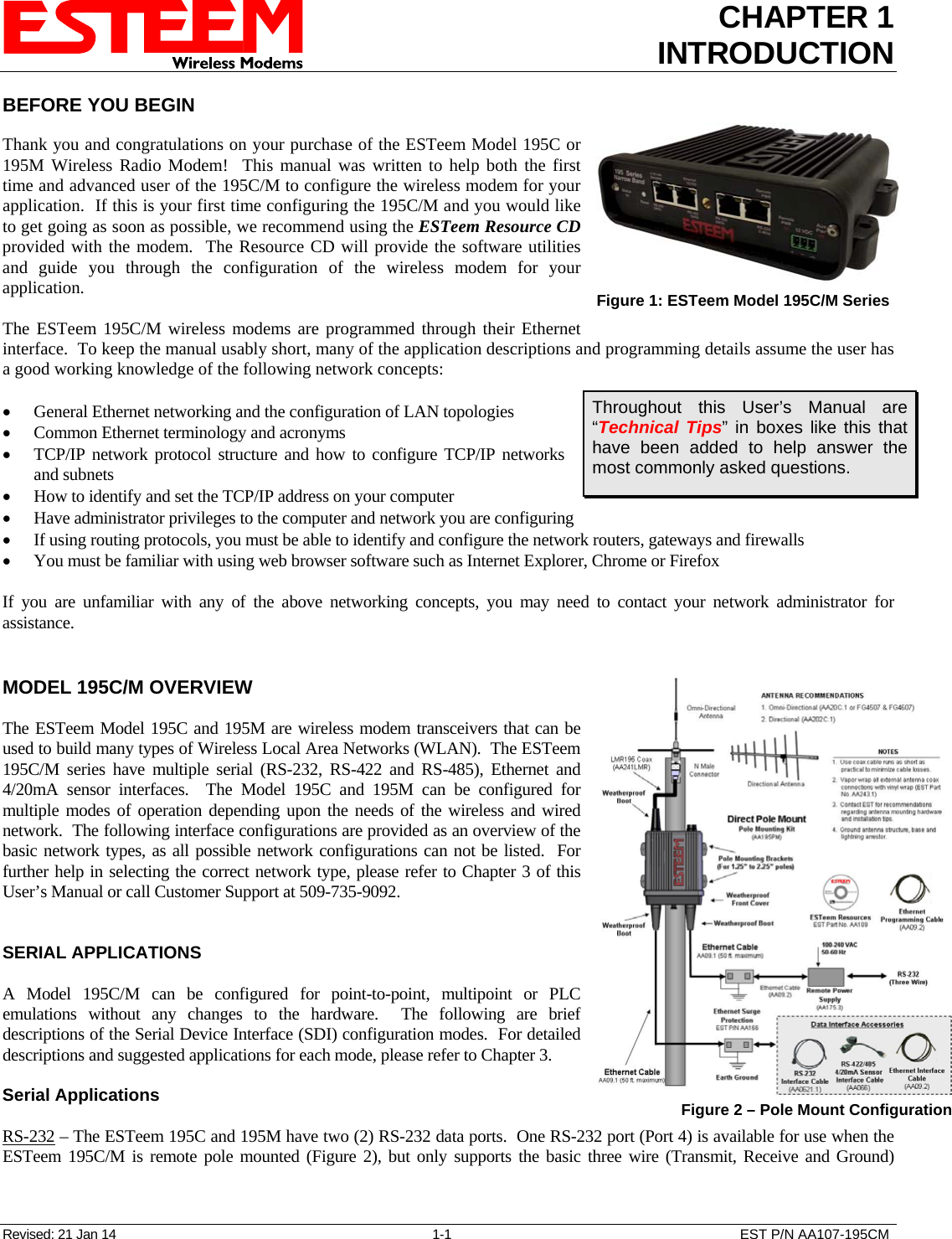 CHAPTER 1 INTRODUCTION  BEFORE YOU BEGIN  Thank you and congratulations on your purchase of the ESTeem Model 195C or 195M Wireless Radio Modem!  This manual was written to help both the first time and advanced user of the 195C/M to configure the wireless modem for your application.  If this is your first time configuring the 195C/M and you would like to get going as soon as possible, we recommend using the ESTeem Resource CD provided with the modem.  The Resource CD will provide the software utilities and guide you through the configuration of the wireless modem for your application. Revised: 21 Jan 14  1-1  EST P/N AA107-195CM  The ESTeem 195C/M wireless modems are programmed through their Ethernet interface.  To keep the manual usably short, many of the application descriptions and programming details assume the user has a good working knowledge of the following network concepts:  Figure 1: ESTeem Model 195C/M Series    General Ethernet networking and the configuration of LAN topologies   Common Ethernet terminology and acronyms  TCP/IP network protocol structure and how to configure TCP/IP networks and subnets Throughout this User’s Manual are “Technical Tips” in boxes like this that have been added to help answer the most commonly asked questions.  How to identify and set the TCP/IP address on your computer  Have administrator privileges to the computer and network you are configuring  If using routing protocols, you must be able to identify and configure the network routers, gateways and firewalls  You must be familiar with using web browser software such as Internet Explorer, Chrome or Firefox  If you are unfamiliar with any of the above networking concepts, you may need to contact your network administrator for assistance.   MODEL 195C/M OVERVIEW  The ESTeem Model 195C and 195M are wireless modem transceivers that can be used to build many types of Wireless Local Area Networks (WLAN).  The ESTeem 195C/M series have multiple serial (RS-232, RS-422 and RS-485), Ethernet and 4/20mA sensor interfaces.  The Model 195C and 195M can be configured for multiple modes of operation depending upon the needs of the wireless and wired network.  The following interface configurations are provided as an overview of the basic network types, as all possible network configurations can not be listed.  For further help in selecting the correct network type, please refer to Chapter 3 of this User’s Manual or call Customer Support at 509-735-9092.    SERIAL APPLICATIONS  A Model 195C/M can be configured for point-to-point, multipoint or PLC emulations without any changes to the hardware.  The following are brief descriptions of the Serial Device Interface (SDI) configuration modes.  For detailed descriptions and suggested applications for each mode, please refer to Chapter 3.  Figure 2 – Pole Mount Configuration  Serial Applications  RS-232 – The ESTeem 195C and 195M have two (2) RS-232 data ports.  One RS-232 port (Port 4) is available for use when the ESTeem 195C/M is remote pole mounted (Figure 2), but only supports the basic three wire (Transmit, Receive and Ground) 