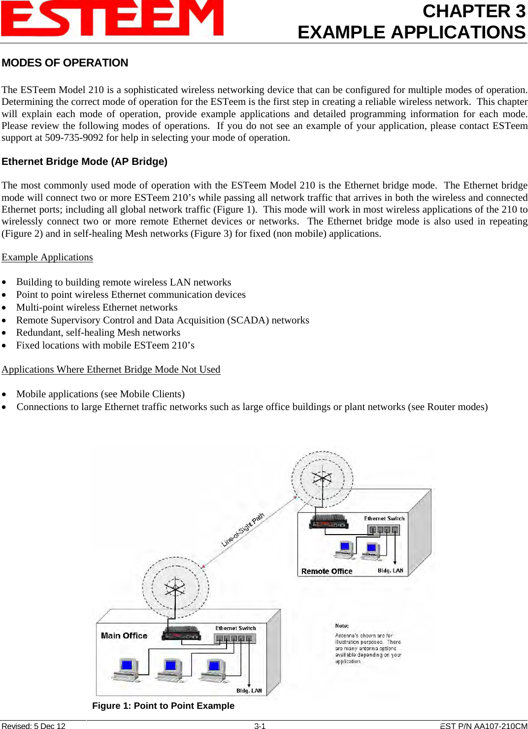 CHAPTER 3 EXAMPLE APPLICATIONS  MODES OF OPERATION  The ESTeem Model 210 is a sophisticated wireless networking device that can be configured for multiple modes of operation.  Determining the correct mode of operation for the ESTeem is the first step in creating a reliable wireless network.  This chapter will explain each mode of operation, provide example applications and detailed programming information for each mode.  Please review the following modes of operations.  If you do not see an example of your application, please contact ESTeem support at 509-735-9092 for help in selecting your mode of operation.  Ethernet Bridge Mode (AP Bridge)  The most commonly used mode of operation with the ESTeem Model 210 is the Ethernet bridge mode.  The Ethernet bridge mode will connect two or more ESTeem 210’s while passing all network traffic that arrives in both the wireless and connected Ethernet ports; including all global network traffic (Figure 1).  This mode will work in most wireless applications of the 210 to wirelessly connect two or more remote Ethernet devices or networks.  The Ethernet bridge mode is also used in repeating (Figure 2) and in self-healing Mesh networks (Figure 3) for fixed (non mobile) applications.  Example Applications  • Building to building remote wireless LAN networks • Point to point wireless Ethernet communication devices • Multi-point wireless Ethernet networks • Remote Supervisory Control and Data Acquisition (SCADA) networks • Redundant, self-healing Mesh networks • Fixed locations with mobile ESTeem 210’s  Applications Where Ethernet Bridge Mode Not Used  • Mobile applications (see Mobile Clients) • Connections to large Ethernet traffic networks such as large office buildings or plant networks (see Router modes)  Revised: 5 Dec 12  3-1  EST P/N AA107-210CM  Figure 1: Point to Point Example  