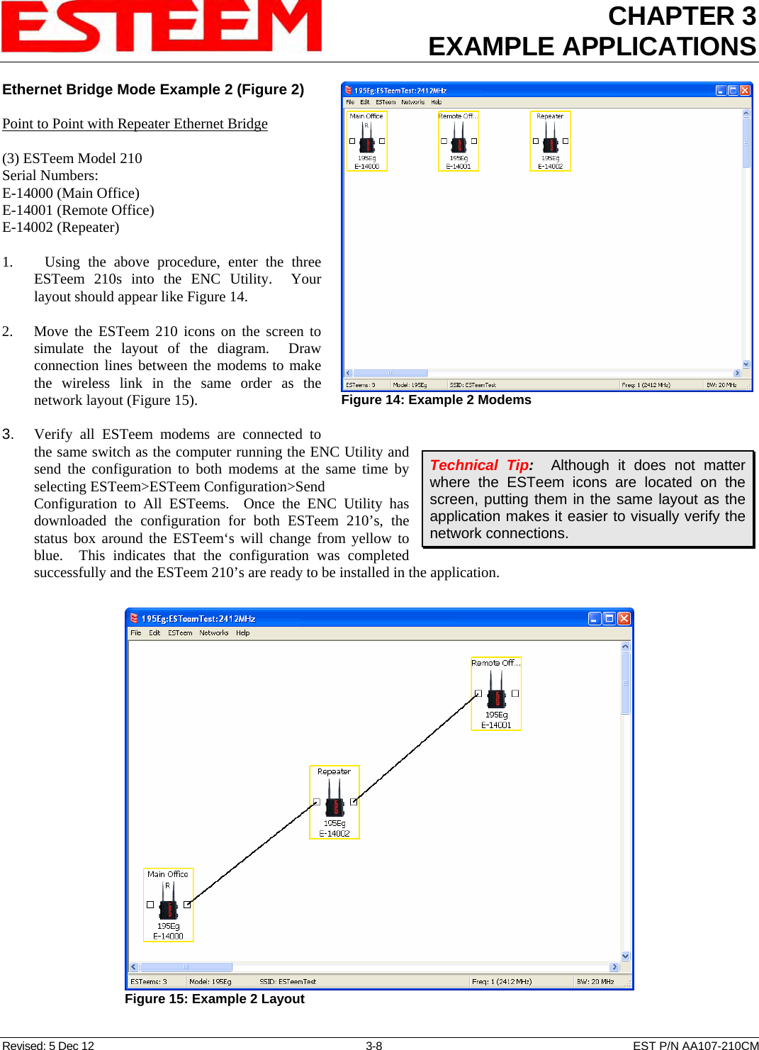 CHAPTER 3 EXAMPLE APPLICATIONS  Ethernet Bridge Mode Example 2 (Figure 2) Revised: 5 Dec 12  3-8  EST P/N AA107-210CM  Point to Point with Repeater Ethernet Bridge  (3) ESTeem Model 210 Serial Numbers: E-14000 (Main Office) E-14001 (Remote Office) E-14002 (Repeater)  1.    Using the above procedure, enter the three ESTeem 210s into the ENC Utility.  Your layout should appear like Figure 14.   2.    Move the ESTeem 210 icons on the screen to simulate the layout of the diagram.  Draw connection lines between the modems to make the wireless link in the same order as the network layout (Figure 15).  3.    Verify all ESTeem modems are connected to the same switch as the computer running the ENC Utility and send the configuration to both modems at the same time by selecting ESTeem&gt;ESTeem Configuration&gt;Send Configuration to All ESTeems.  Once the ENC Utility has downloaded the configuration for both ESTeem 210’s, the status box around the ESTeem‘s will change from yellow to blue.  This indicates that the configuration was completed successfully and the ESTeem 210’s are ready to be installed in the application.  Figure 14: Example 2 Modems  Technical Tip:  Although it does not matter where the ESTeem icons are located on the screen, putting them in the same layout as the application makes it easier to visually verify the network connections.  Figure 15: Example 2 Layout  