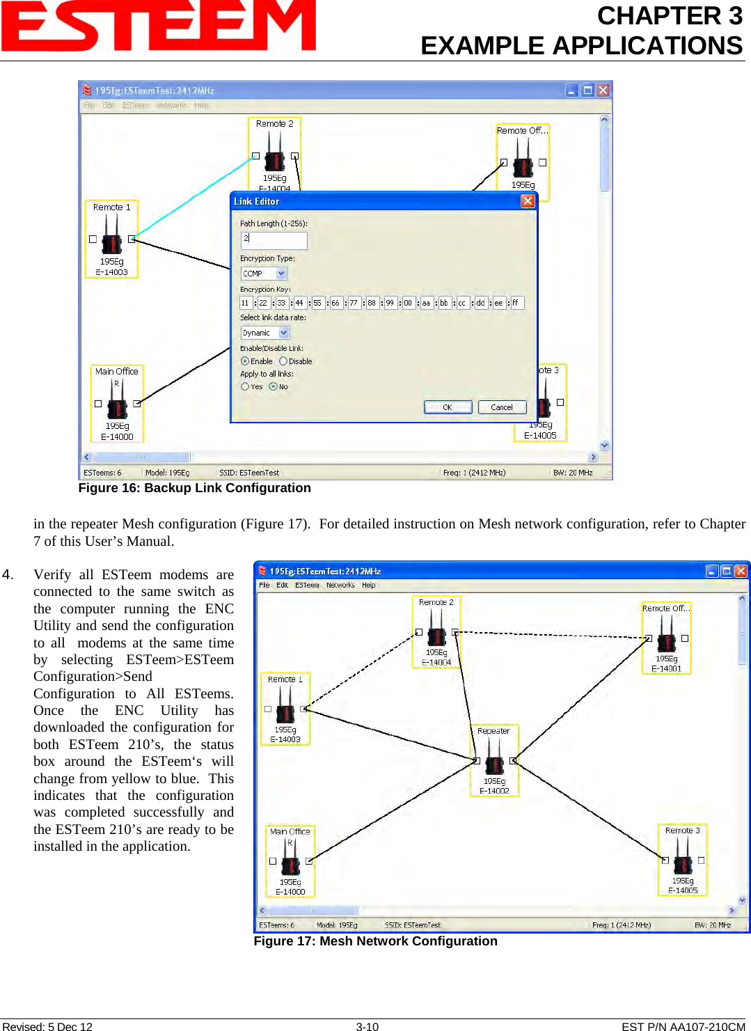 CHAPTER 3 EXAMPLE APPLICATIONS  in the repeater Mesh configuration (Figure 17).  For detailed instruction on Mesh network configuration, refer to Chapter 7 of this User’s Manual.  Figure 16: Backup Link Configuration   4.    Verify all ESTeem modems are connected to the same switch as the computer running the ENC Utility and send the configuration to all  modems at the same time by selecting ESTeem&gt;ESTeem Configuration&gt;Send Configuration to All ESTeems. Once the ENC Utility has downloaded the configuration for both ESTeem 210’s, the status box around the ESTeem‘s will change from yellow to blue.  This indicates that the configuration was completed successfully and the ESTeem 210’s are ready to be installed in the application.  Figure 17: Mesh Network Configuration  Revised: 5 Dec 12  3-10  EST P/N AA107-210CM 
