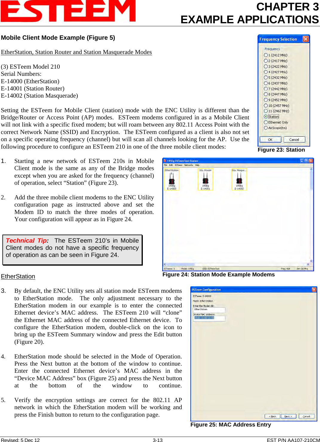 CHAPTER 3 EXAMPLE APPLICATIONS  Mobile Client Mode Example (Figure 5)  EtherStation, Station Router and Station Masquerade Modes  (3) ESTeem Model 210 Serial Numbers: E-14000 (EtherStation) E-14001 (Station Router) E-14002 (Station Masquerade)  Setting the ESTeem for Mobile Client (station) mode with the ENC Utility is different than the Bridge/Router or Access Point (AP) modes.  ESTeem modems configured in as a Mobile Client will not link with a specific fixed modem; but will roam between any 802.11 Access Point with the correct Network Name (SSID) and Encryption.  The ESTeem configured as a client is also not set on a specific operating frequency (channel) but will scan all channels looking for the AP.  Use the following procedure to configure an ESTeem 210 in one of the three mobile client modes:  1.    Starting a new network of ESTeem 210s in Mobile Client mode is the same as any of the Bridge modes except when you are asked for the frequency (channel) of operation, select “Station” (Figure 23).   2.    Add the three mobile client modems to the ENC Utility configuration page as instructed above and set the Modem ID to match the three modes of operation.  Your configuration will appear as in Figure 24.   EtherStation  3.    By default, the ENC Utility sets all station mode ESTeem modems to EtherStation mode.  The only adjustment necessary to the EtherStation modem in our example is to enter the connected Ethernet device’s MAC address.  The ESTeem 210 will “clone” the Ethernet MAC address of the connected Ethernet device.  To configure the EtherStation modem, double-click on the icon to bring up the ESTeem Summary window and press the Edit button (Figure 20).   4.    EtherStation mode should be selected in the Mode of Operation.  Press the Next button at the bottom of the window to continue.  Enter the connected Ethernet device’s MAC address in the “Device MAC Address” box (Figure 25) and press the Next button at the bottom of the window to continue.  5.    Verify the encryption settings are correct for the 802.11 AP network in which the EtherStation modem will be working and press the Finish button to return to the configuration page.  Figure 23: Station   Figure 24: Station Mode Example Modems  Technical Tip:  The ESTeem 210’s in Mobile Client modes do not have a specific frequency of operation as can be seen in Figure 24.  Figure 25: MAC Address Entry  Revised: 5 Dec 12  3-13  EST P/N AA107-210CM 