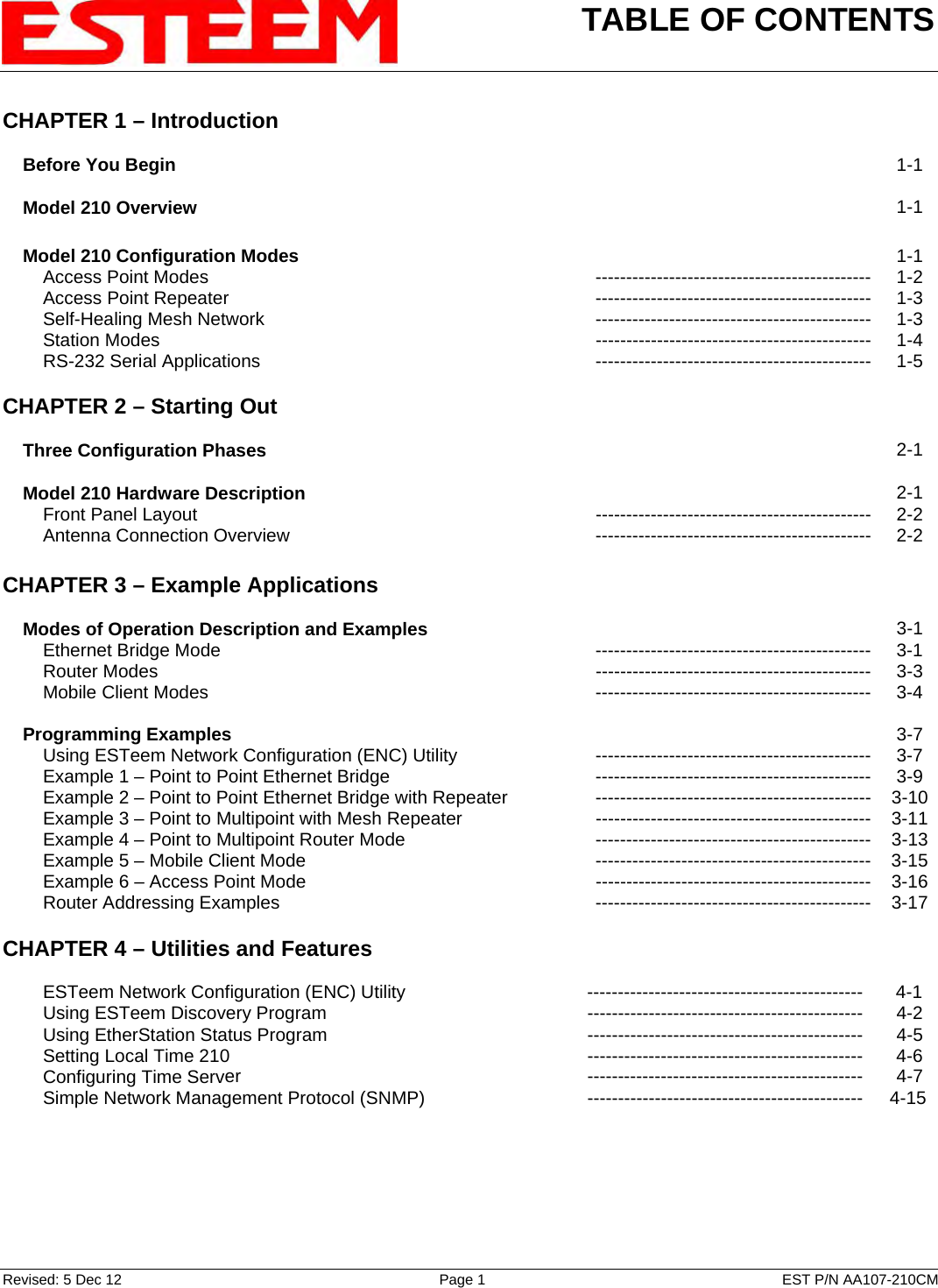 TABLE OF CONTENTS    Revised: 5 Dec 12  Page 1  EST P/N AA107-210CM CHAPTER 1 – Introduction      Before You Begin   1-1      Model 210 Overview   1-1        Model 210 Configuration Modes   1-1         Access Point Modes --------------------------------------------- 1-2         Access Point Repeater --------------------------------------------- 1-3         Self-Healing Mesh Network --------------------------------------------- 1-3         Station Modes  --------------------------------------------- 1-4         RS-232 Serial Applications --------------------------------------------- 1-5    CHAPTER 2 – Starting Out          Three Configuration Phases   2-1        Model 210 Hardware Description   2-1         Front Panel Layout --------------------------------------------- 2-2         Antenna Connection Overview --------------------------------------------- 2-2    CHAPTER 3 – Example Applications          Modes of Operation Description and Examples   3-1         Ethernet Bridge Mode --------------------------------------------- 3-1         Router Modes  --------------------------------------------- 3-3         Mobile Client Modes --------------------------------------------- 3-4        Programming Examples   3-7         Using ESTeem Network Configuration (ENC) Utility --------------------------------------------- 3-7         Example 1 – Point to Point Ethernet Bridge --------------------------------------------- 3-9         Example 2 – Point to Point Ethernet Bridge with Repeater --------------------------------------------- 3-10         Example 3 – Point to Multipoint with Mesh Repeater  --------------------------------------------- 3-11         Example 4 – Point to Multipoint Router Mode --------------------------------------------- 3-13         Example 5 – Mobile Client Mode  --------------------------------------------- 3-15         Example 6 – Access Point Mode  --------------------------------------------- 3-16         Router Addressing Examples   --------------------------------------------- 3-17   CHAPTER 4 – Utilities and Features             ESTeem Network Configuration (ENC) Utility  ---------------------------------------------  4-1         Using ESTeem Discovery Program  ---------------------------------------------  4-2         Using EtherStation Status Program --------------------------------------------- 4-5         Setting Local Time 210  ---------------------------------------------  4-6         Configuring Time Server --------------------------------------------- 4-7         Simple Network Management Protocol (SNMP) ---------------------------------------------  4-15 