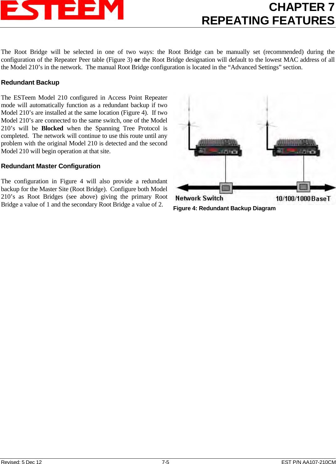 CHAPTER 7REPEATING FEATURES   Revised: 5 Dec 12  7-5  EST P/N AA107-210CM  The Root Bridge will be selected in one of two ways: the Root Bridge can be manually set (recommended) during the configuration of the Repeater Peer table (Figure 3) or the Root Bridge designation will default to the lowest MAC address of all the Model 210’s in the network.  The manual Root Bridge configuration is located in the “Advanced Settings” section.  Redundant Backup   Figure 4: Redundant Backup Diagram The ESTeem Model 210 configured in Access Point Repeater mode will automatically function as a redundant backup if two Model 210’s are installed at the same location (Figure 4).  If two Model 210’s are connected to the same switch, one of the Model 210’s will be Blocked when the Spanning Tree Protocol is completed.  The network will continue to use this route until any problem with the original Model 210 is detected and the second Model 210 will begin operation at that site.  Redundant Master Configuration  The configuration in Figure 4 will also provide a redundant backup for the Master Site (Root Bridge).  Configure both Model 210’s as Root Bridges (see above) giving the primary Root Bridge a value of 1 and the secondary Root Bridge a value of 2.  