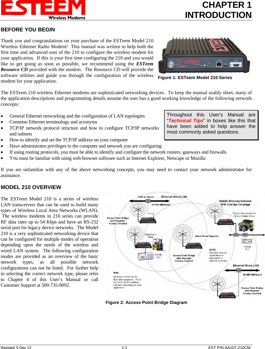 CHAPTER 1 INTRODUCTION  BEFORE YOU BEGIN   Thank you and congratulations on your purchase of the ESTeem Model 210 Wireless Ethernet Radio Modem!  This manual was written to help both the first time and advanced user of the 210 to configure the wireless modem for your application.  If this is your first time configuring the 210 and you would like to get going as soon as possible, we recommend using the ESTeem Resource CD provided with the modem.  The Resource CD will provide the software utilities and guide you through the configuration of the wireless modem for your application.  Figure 1: ESTeem Model 210 Series   The ESTeem 210 wireless Ethernet modems are sophisticated networking devices.  To keep the manual usably short, many of the application descriptions and programming details assume the user has a good working knowledge of the following network concepts:  Throughout this User’s Manual are “Technical Tips” in boxes like this that have been added to help answer the most commonly asked questions. • General Ethernet networking and the configuration of LAN topologies  • Common Ethernet terminology and acronyms • TCP/IP network protocol structure and how to configure TCP/IP networks and subnets • How to identify and set the TCP/IP address on your computer • Have administrator privileges to the computer and network you are configuring • If using routing protocols, you must be able to identify and configure the network routers, gateways and firewalls • You must be familiar with using web browser software such as Internet Explorer, Netscape or Mozilla  If you are unfamiliar with any of the above networking concepts, you may need to contact your network administrator for assistance.  MODEL 210 OVERVIEW  The ESTeem Model 210 is a series of wireless LAN transceivers that can be used to build many types of Wireless Local Area Networks (WLAN).  The wireless modems in 210 series can provide RF data rates up to 54 Kbps and have an RS-232 serial port for legacy device networks.  The Model 210 is a very sophisticated networking device that can be configured for multiple modes of operation depending upon the needs of the wireless and wired LAN system.  The following configuration modes are provided as an overview of the basic network types, as all possible network configurations can not be listed.  For further help in selecting the correct network type, please refer to Chapter 4 of this User’s Manual or call Customer Support at 509-735-9092.   Figure 2: Access Point Bridge Diagram  Revised: 5 Dec 12  1-1  EST P/N AA107-210CM 