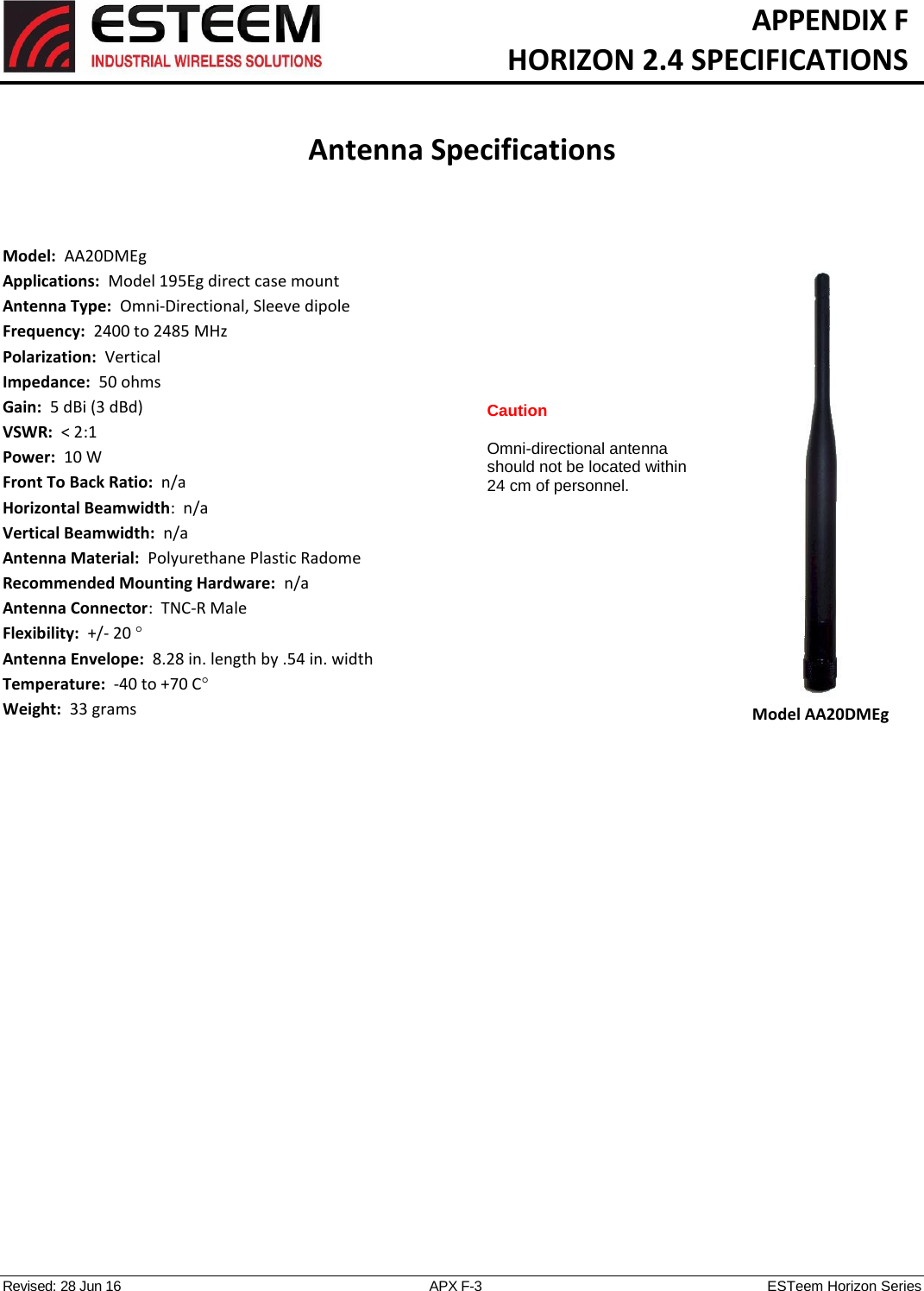   APPENDIX F   HORIZON 2.4 SPECIFICATIONS   Antenna Specifications   Revised: 28 Jun 16  APX F-3  ESTeem Horizon Series  Model:  AA20DMEg  Applications:  Model 195Eg direct case mount Antenna Type:  Omni-Directional, Sleeve dipole Frequency:  2400 to 2485 MHz Polarization:  Vertical Impedance:  50 ohms Gain:  5 dBi (3 dBd) VSWR:  &lt; 2:1  Power:  10 W  Front To Back Ratio:  n/a Horizontal Beamwidth:  n/a Vertical Beamwidth:  n/a Antenna Material:  Polyurethane Plastic Radome  Recommended Mounting Hardware:  n/a Antenna Connector:  TNC-R Male  Flexibility:  +/- 20   Antenna Envelope:  8.28 in. length by .54 in. width Temperature:  -40 to +70 C  Weight:  33 grams   Model AA20DMEg Caution  Omni-directional antenna should not be located within 24 cm of personnel.  