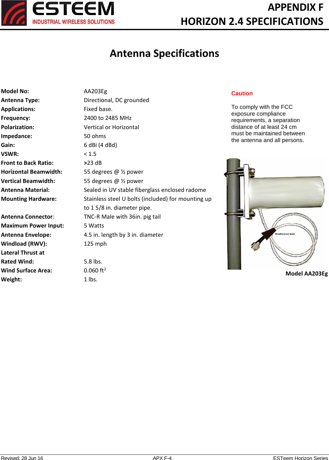   APPENDIX F   HORIZON 2.4 SPECIFICATIONS   Antenna Specifications   Revised: 28 Jun 16  APX F-4  ESTeem Horizon Series   Model No:        AA203Eg Antenna Type:  Directional, DC grounded  Applications:  Fixed base. Frequency:      2400 to 2485 MHz  Polarization:      Vertical or Horizontal Impedance:        50 ohms Gain:           6 dBi (4 dBd) VSWR:           &lt; 1.5  Front to Back Ratio:    &gt;23 dB Horizontal Beamwidth:    55 degrees @ ½ power Vertical Beamwidth:      55 degrees @ ½ power Antenna Material:  Sealed in UV stable fiberglass enclosed radome  Mounting Hardware:    Stainless steel U bolts (included) for mounting up to 1 5/8 in. diameter pipe. Antenna Connector:    TNC-R Male with 36in. pig tail Maximum Power Input:    5 Watts Antenna Envelope:    4.5 in. length by 3 in. diameter Windload (RWV):    125 mph Lateral Thrust at  Rated Wind:  5.8 lbs. Wind Surface Area:  0.060 ft2 Weight:  1 lbs.      Model AA203Eg Caution  To comply with the FCC exposure compliance requirements, a separation distance of at least 24 cm must be maintained between the antenna and all persons. 