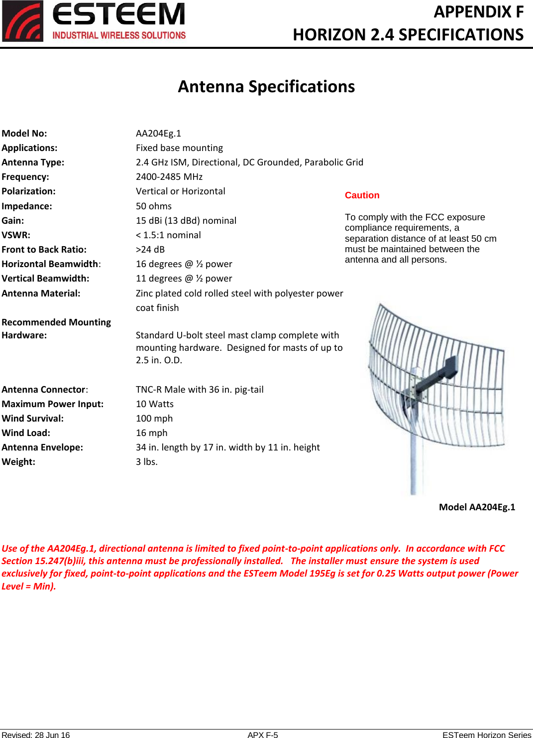   APPENDIX F   HORIZON 2.4 SPECIFICATIONS   Antenna Specifications   Revised: 28 Jun 16  APX F-5  ESTeem Horizon Series Model No:        AA204Eg.1 Applications:       Fixed base mounting  Antenna Type:  2.4 GHz ISM, Directional, DC Grounded, Parabolic Grid Frequency:        2400-2485 MHz Polarization:      Vertical or Horizontal Impedance:        50 ohms Gain:          15 dBi (13 dBd) nominal VSWR:           &lt; 1.5:1 nominal  Front to Back Ratio:      &gt;24 dB Horizontal Beamwidth:    16 degrees @ ½ power Vertical Beamwidth:      11 degrees @ ½ power Antenna Material:    Zinc plated cold rolled steel with polyester power coat finish Recommended Mounting  Hardware:  Standard U-bolt steel mast clamp complete with mounting hardware.  Designed for masts of up to 2.5 in. O.D.  Antenna Connector:     TNC-R Male with 36 in. pig-tail Maximum Power Input:      10 Watts Wind Survival:        100 mph Wind Load:          16 mph Antenna Envelope:      34 in. length by 17 in. width by 11 in. height Weight:             3 lbs.      Use of the AA204Eg.1, directional antenna is limited to fixed point-to-point applications only.  In accordance with FCC Section 15.247(b)iii, this antenna must be professionally installed.   The installer must ensure the system is used exclusively for fixed, point-to-point applications and the ESTeem Model 195Eg is set for 0.25 Watts output power (Power Level = Min).    Model AA204Eg.1 Caution  To comply with the FCC exposure compliance requirements, a separation distance of at least 50 cm must be maintained between the antenna and all persons. 