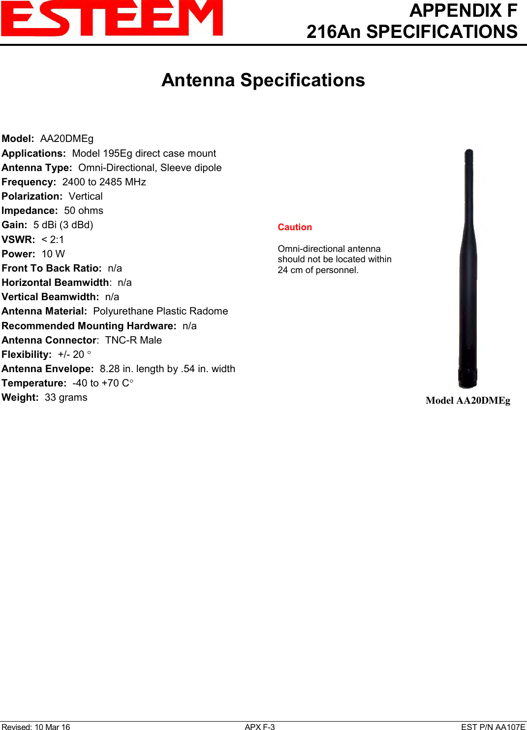   APPENDIX F   216An SPECIFICATIONS   Antenna Specifications   Revised: 10 Mar 16  APX F-3  EST P/N AA107E  Model:  AA20DMEg  Applications:  Model 195Eg direct case mount Antenna Type:  Omni-Directional, Sleeve dipole Frequency:  2400 to 2485 MHz Polarization:  Vertical Impedance:  50 ohms Gain:  5 dBi (3 dBd) VSWR:  &lt; 2:1  Power:  10 W  Front To Back Ratio:  n/a Horizontal Beamwidth:  n/a Vertical Beamwidth:  n/a Antenna Material:  Polyurethane Plastic Radome  Recommended Mounting Hardware:  n/a Antenna Connector:  TNC-R Male  Flexibility:  +/- 20   Antenna Envelope:  8.28 in. length by .54 in. width Temperature:  -40 to +70 C  Weight:  33 grams   Model AA20DMEg Caution  Omni-directional antenna should not be located within 24 cm of personnel.  