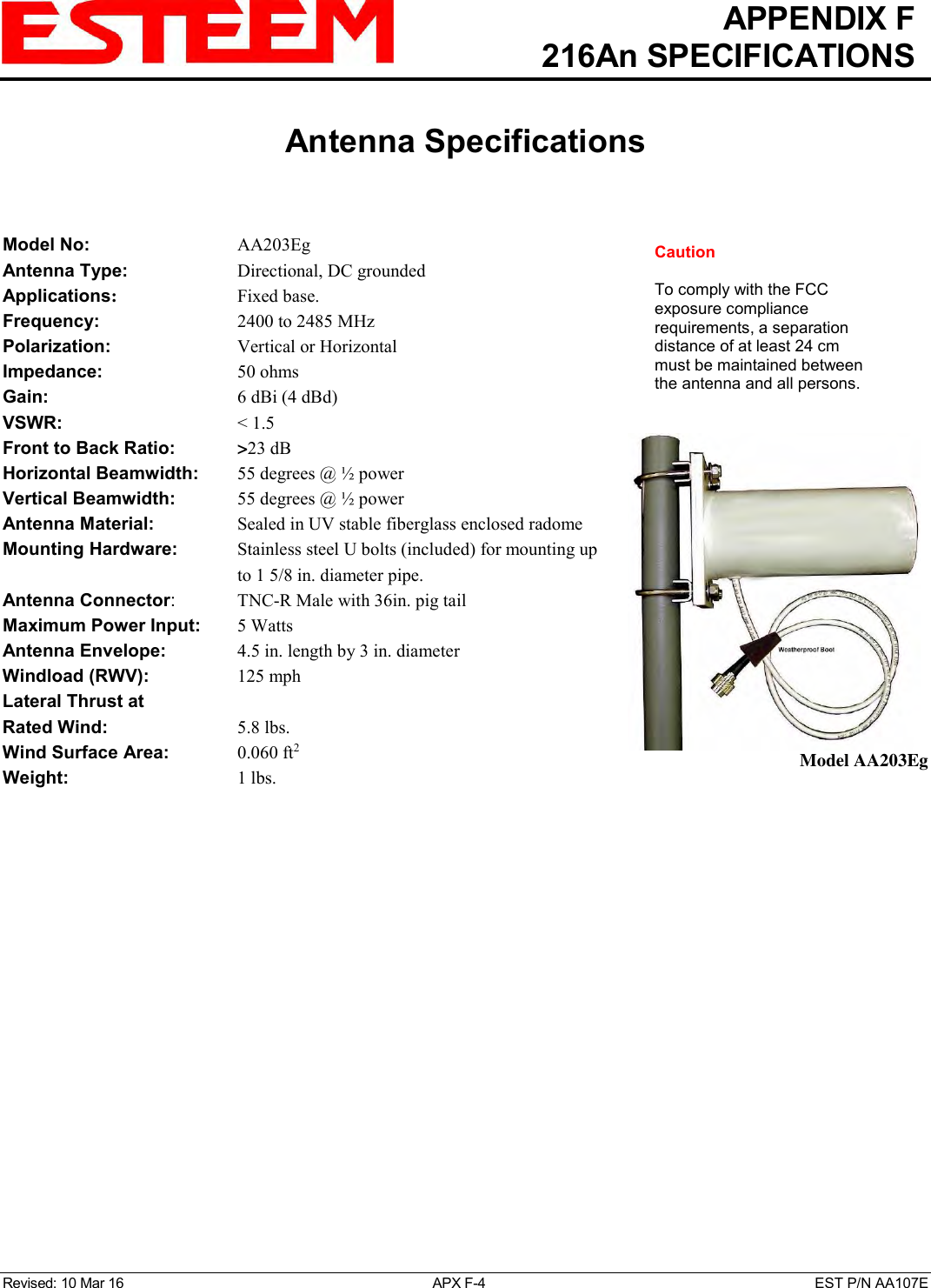   APPENDIX F   216An SPECIFICATIONS   Antenna Specifications   Revised: 10 Mar 16  APX F-4  EST P/N AA107E   Model No:        AA203Eg Antenna Type:  Directional, DC grounded  Applications:  Fixed base. Frequency:      2400 to 2485 MHz  Polarization:      Vertical or Horizontal Impedance:        50 ohms Gain:           6 dBi (4 dBd) VSWR:           &lt; 1.5  Front to Back Ratio:    &gt;23 dB Horizontal Beamwidth:  55 degrees @ ½ power Vertical Beamwidth:      55 degrees @ ½ power Antenna Material:  Sealed in UV stable fiberglass enclosed radome  Mounting Hardware:    Stainless steel U bolts (included) for mounting up to 1 5/8 in. diameter pipe. Antenna Connector:    TNC-R Male with 36in. pig tail Maximum Power Input:    5 Watts Antenna Envelope:    4.5 in. length by 3 in. diameter Windload (RWV):    125 mph Lateral Thrust at  Rated Wind:  5.8 lbs. Wind Surface Area:  0.060 ft2 Weight:  1 lbs.      Model AA203Eg Caution  To comply with the FCC exposure compliance requirements, a separation distance of at least 24 cm must be maintained between the antenna and all persons. 
