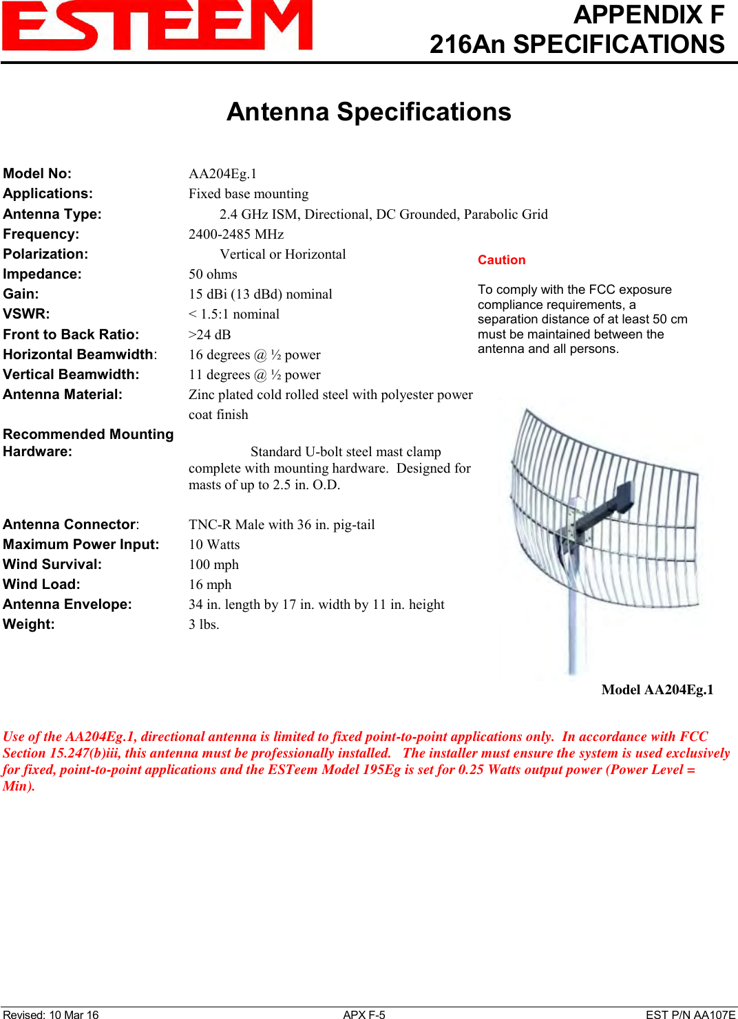   APPENDIX F   216An SPECIFICATIONS   Antenna Specifications   Revised: 10 Mar 16  APX F-5  EST P/N AA107E Model No:        AA204Eg.1 Applications:       Fixed base mounting  Antenna Type:    2.4 GHz ISM, Directional, DC Grounded, Parabolic Grid Frequency:        2400-2485 MHz Polarization:        Vertical or Horizontal Impedance:        50 ohms Gain:          15 dBi (13 dBd) nominal VSWR:           &lt; 1.5:1 nominal  Front to Back Ratio:     &gt;24 dB Horizontal Beamwidth:   16 degrees @ ½ power Vertical Beamwidth:      11 degrees @ ½ power Antenna Material:   Zinc plated cold rolled steel with polyester power coat finish Recommended Mounting  Hardware:      Standard U-bolt steel mast clamp complete with mounting hardware.  Designed for masts of up to 2.5 in. O.D.  Antenna Connector:    TNC-R Male with 36 in. pig-tail Maximum Power Input:     10 Watts Wind Survival:        100 mph Wind Load:          16 mph Antenna Envelope:    34 in. length by 17 in. width by 11 in. height Weight:           3 lbs.      Use of the AA204Eg.1, directional antenna is limited to fixed point-to-point applications only.  In accordance with FCC Section 15.247(b)iii, this antenna must be professionally installed.   The installer must ensure the system is used exclusively for fixed, point-to-point applications and the ESTeem Model 195Eg is set for 0.25 Watts output power (Power Level = Min).    Model AA204Eg.1 Caution  To comply with the FCC exposure compliance requirements, a separation distance of at least 50 cm must be maintained between the antenna and all persons. 