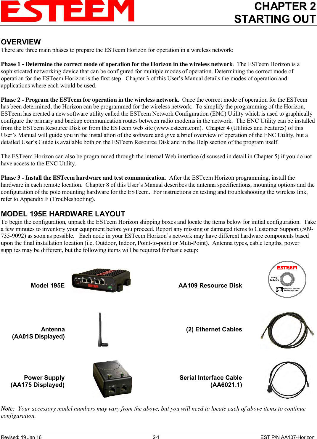 CHAPTER 2 STARTING OUT   Revised: 19 Jan 16  2-1  EST P/N AA107-Horizon OVERVIEW There are three main phases to prepare the ESTeem Horizon for operation in a wireless network:  Phase 1 - Determine the correct mode of operation for the Horizon in the wireless network.  The ESTeem Horizon is a sophisticated networking device that can be configured for multiple modes of operation. Determining the correct mode of operation for the ESTeem Horizon is the first step.  Chapter 3 of this User’s Manual details the modes of operation and applications where each would be used.  Phase 2 - Program the ESTeem for operation in the wireless network.  Once the correct mode of operation for the ESTeem has been determined, the Horizon can be programmed for the wireless network.  To simplify the programming of the Horizon, ESTeem has created a new software utility called the ESTeem Network Configuration (ENC) Utility which is used to graphically configure the primary and backup communication routes between radio modems in the network.  The ENC Utility can be installed from the ESTeem Resource Disk or from the ESTeem web site (www.esteem.com).  Chapter 4 (Utilities and Features) of this User’s Manual will guide you in the installation of the software and give a brief overview of operation of the ENC Utility, but a detailed User’s Guide is available both on the ESTeem Resource Disk and in the Help section of the program itself.  The ESTeem Horizon can also be programmed through the internal Web interface (discussed in detail in Chapter 5) if you do not have access to the ENC Utility.  Phase 3 - Install the ESTeem hardware and test communication.  After the ESTeem Horizon programming, install the hardware in each remote location.  Chapter 8 of this User’s Manual describes the antenna specifications, mounting options and the configuration of the pole mounting hardware for the ESTeem.  For instructions on testing and troubleshooting the wireless link, refer to Appendix F (Troubleshooting).    MODEL 195E HARDWARE LAYOUT To begin the configuration, unpack the ESTeem Horizon shipping boxes and locate the items below for initial configuration.  Take a few minutes to inventory your equipment before you proceed. Report any missing or damaged items to Customer Support (509-735-9092) as soon as possible.   Each node in your ESTeem Horizon’s network may have different hardware components based upon the final installation location (i.e. Outdoor, Indoor, Point-to-point or Muti-Point).  Antenna types, cable lengths, power supplies may be different, but the following items will be required for basic setup:     Model 195E      AA109 Resource Disk        Antenna  (AA01S Displayed)                    (2) Ethernet Cables        Power Supply (AA175 Displayed)    Serial Interface Cable (AA6021.1)  Note:  Your accessory model numbers may vary from the above, but you will need to locate each of above items to continue configuration.    