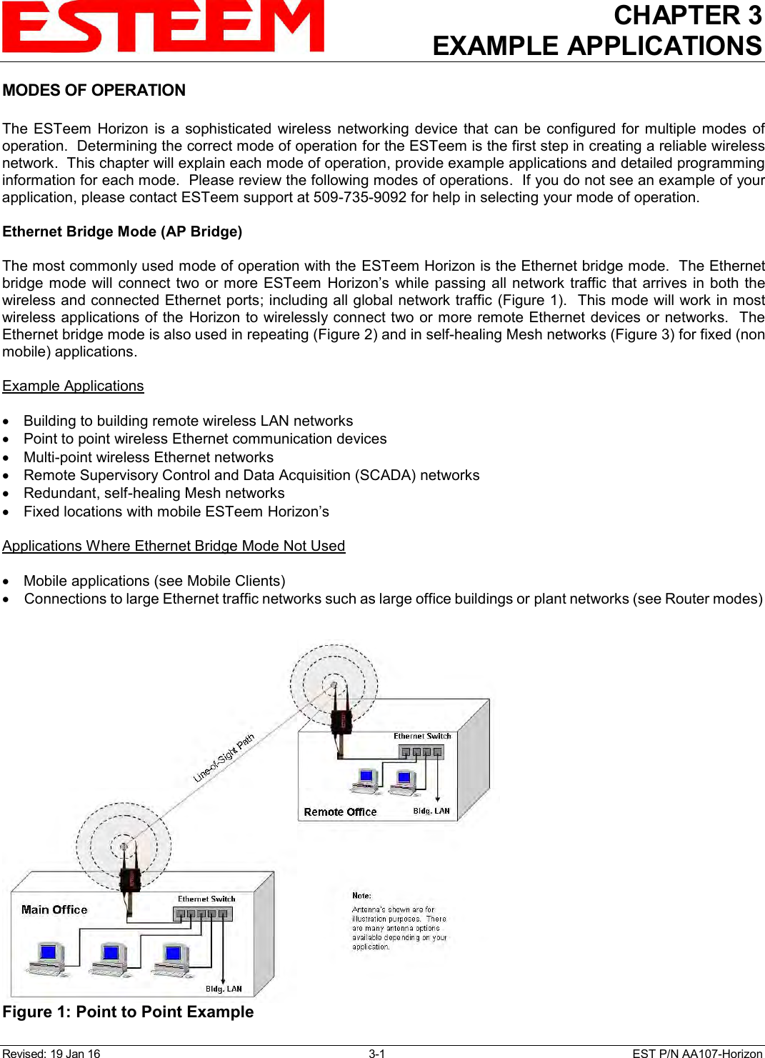 CHAPTER 3 EXAMPLE APPLICATIONS  Revised: 19 Jan 16  3-1  EST P/N AA107-Horizon MODES OF OPERATION  The  ESTeem  Horizon  is  a  sophisticated  wireless  networking  device  that  can  be  configured for  multiple  modes  of operation.  Determining the correct mode of operation for the ESTeem is the first step in creating a reliable wireless network.  This chapter will explain each mode of operation, provide example applications and detailed programming information for each mode.  Please review the following modes of operations.  If you do not see an example of your application, please contact ESTeem support at 509-735-9092 for help in selecting your mode of operation.  Ethernet Bridge Mode (AP Bridge)  The most commonly used mode of operation with the ESTeem Horizon is the Ethernet bridge mode.  The Ethernet bridge mode will connect  two or more ESTeem  Horizon’s while  passing all network  traffic that arrives in both  the wireless and connected Ethernet ports; including all global network traffic (Figure 1).  This mode will work in most wireless applications of the  Horizon to wirelessly connect two or more remote Ethernet devices or networks.  The Ethernet bridge mode is also used in repeating (Figure 2) and in self-healing Mesh networks (Figure 3) for fixed (non mobile) applications.  Example Applications    Building to building remote wireless LAN networks   Point to point wireless Ethernet communication devices   Multi-point wireless Ethernet networks   Remote Supervisory Control and Data Acquisition (SCADA) networks   Redundant, self-healing Mesh networks   Fixed locations with mobile ESTeem Horizon’s  Applications Where Ethernet Bridge Mode Not Used    Mobile applications (see Mobile Clients)   Connections to large Ethernet traffic networks such as large office buildings or plant networks (see Router modes)   Figure 1: Point to Point Example  