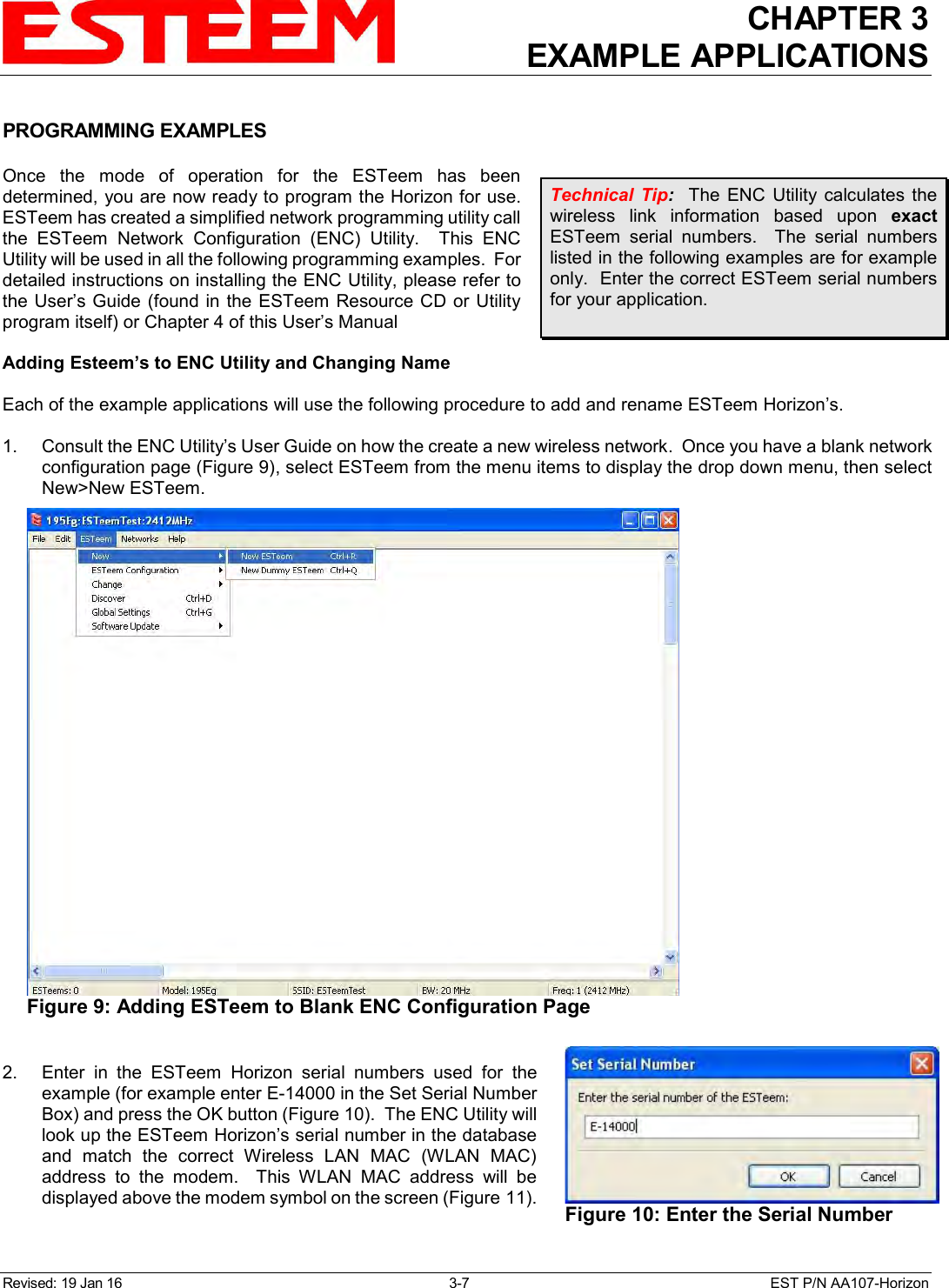 CHAPTER 3 EXAMPLE APPLICATIONS  Revised: 19 Jan 16  3-7  EST P/N AA107-Horizon  PROGRAMMING EXAMPLES  Once  the  mode  of  operation  for  the  ESTeem  has  been determined, you are now ready to program the Horizon for use.  ESTeem has created a simplified network programming utility call the  ESTeem  Network  Configuration  (ENC)  Utility.    This  ENC Utility will be used in all the following programming examples.  For detailed instructions on installing the ENC Utility, please refer to the User’s Guide (found in the ESTeem Resource CD or Utility program itself) or Chapter 4 of this User’s Manual  Adding Esteem’s to ENC Utility and Changing Name  Each of the example applications will use the following procedure to add and rename ESTeem Horizon’s.   1.    Consult the ENC Utility’s User Guide on how the create a new wireless network.  Once you have a blank network configuration page (Figure 9), select ESTeem from the menu items to display the drop down menu, then select New&gt;New ESTeem.   2.    Enter  in  the  ESTeem  Horizon  serial  numbers  used  for  the example (for example enter E-14000 in the Set Serial Number Box) and press the OK button (Figure 10).  The ENC Utility will look up the ESTeem Horizon’s serial number in the database and  match  the  correct  Wireless  LAN  MAC  (WLAN  MAC) address  to  the  modem.    This  WLAN  MAC  address  will  be displayed above the modem symbol on the screen (Figure 11).  Technical  Tip:    The  ENC  Utility  calculates  the wireless  link  information  based  upon  exact ESTeem  serial  numbers.    The  serial  numbers listed in the following examples are for example only.  Enter the correct ESTeem serial numbers for your application.   Figure 9: Adding ESTeem to Blank ENC Configuration Page  Figure 10: Enter the Serial Number 