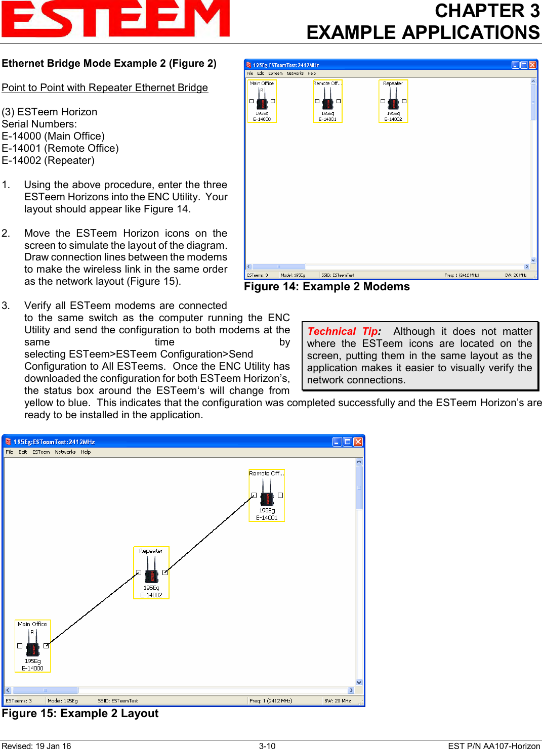 CHAPTER 3 EXAMPLE APPLICATIONS  Revised: 19 Jan 16  3-10  EST P/N AA107-Horizon Ethernet Bridge Mode Example 2 (Figure 2)  Point to Point with Repeater Ethernet Bridge  (3) ESTeem Horizon Serial Numbers: E-14000 (Main Office) E-14001 (Remote Office) E-14002 (Repeater)  1.    Using the above procedure, enter the three ESTeem Horizons into the ENC Utility.  Your layout should appear like Figure 14.   2.    Move  the  ESTeem  Horizon  icons  on  the screen to simulate the layout of the diagram.  Draw connection lines between the modems to make the wireless link in the same order as the network layout (Figure 15).  3.    Verify  all  ESTeem modems are  connected to  the  same  switch  as  the  computer  running  the  ENC Utility and send the configuration to both modems at the same  time  by selecting ESTeem&gt;ESTeem Configuration&gt;Send Configuration to All ESTeems.  Once the ENC Utility has downloaded the configuration for both ESTeem Horizon’s, the  status  box  around  the  ESTeem‘s  will  change  from yellow to blue.  This indicates that the configuration was completed successfully and the ESTeem Horizon’s are ready to be installed in the application. Technical  Tip:    Although  it  does  not  matter where  the  ESTeem  icons  are  located  on  the screen,  putting them  in  the  same  layout as  the application makes it easier to visually verify the network connections.  Figure 14: Example 2 Modems   Figure 15: Example 2 Layout  