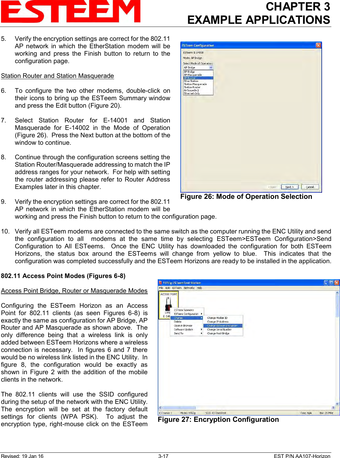 CHAPTER 3 EXAMPLE APPLICATIONS  Revised: 19 Jan 16  3-17  EST P/N AA107-Horizon 5.    Verify the encryption settings are correct for the 802.11 AP  network  in  which  the  EtherStation  modem  will  be working  and  press  the  Finish  button  to  return  to  the configuration page.  Station Router and Station Masquerade  6.    To  configure  the  two  other  modems,  double-click  on their icons to bring up the ESTeem Summary window and press the Edit button (Figure 20).   7.   Select  Station  Router  for  E-14001  and  Station Masquerade  for  E-14002  in  the  Mode  of  Operation (Figure 26).  Press the Next button at the bottom of the window to continue.    8.    Continue through the configuration screens setting the Station Router/Masquerade addressing to match the IP address ranges for your network.  For help with setting the router  addressing  please  refer to  Router  Address Examples later in this chapter.  9.    Verify the encryption settings are correct for the 802.11 AP  network  in  which  the  EtherStation  modem  will  be working and press the Finish button to return to the configuration page.  10.   Verify all ESTeem modems are connected to the same switch as the computer running the ENC Utility and send the  configuration  to  all    modems  at  the  same  time  by  selecting  ESTeem&gt;ESTeem  Configuration&gt;Send Configuration  to  All  ESTeems.    Once  the  ENC  Utility  has  downloaded  the  configuration  for  both  ESTeem Horizons,  the  status  box  around  the  ESTeems  will  change  from  yellow  to  blue.    This  indicates  that  the configuration was completed successfully and the ESTeem Horizons are ready to be installed in the application.  802.11 Access Point Modes (Figures 6-8)  Access Point Bridge, Router or Masquerade Modes  Configuring  the  ESTeem  Horizon  as  an  Access Point  for  802.11  clients  (as  seen  Figures  6-8)  is exactly the same as configuration for AP Bridge, AP Router and AP Masquerade as shown above.  The only  difference  being  that  a  wireless  link  is  only added between ESTeem Horizons where a wireless connection  is  necessary.  In  figures  6 and 7 there would be no wireless link listed in the ENC Utility.  In figure  8,  the  configuration  would  be  exactly  as shown  in  Figure  2  with  the  addition  of  the  mobile clients in the network.  The  802.11  clients  will  use  the  SSID  configured during the setup of the network with the ENC Utility. The  encryption  will  be  set  at  the  factory  default settings  for  clients  (WPA  PSK).    To  adjust  the encryption  type,  right-mouse  click  on  the  ESTeem  Figure 26: Mode of Operation Selection   Figure 27: Encryption Configuration  
