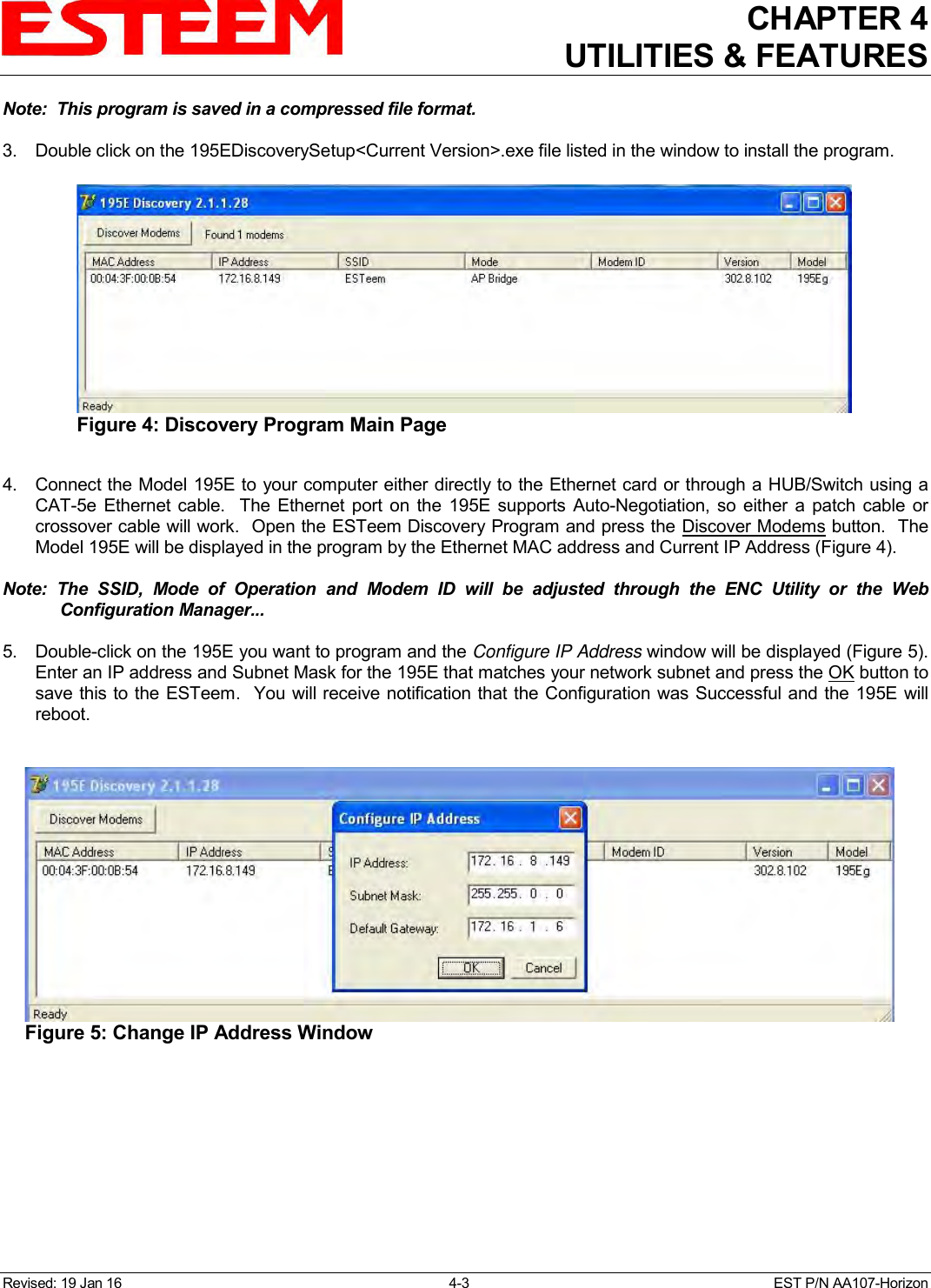 CHAPTER 4 UTILITIES &amp; FEATURES  Revised: 19 Jan 16  4-3  EST P/N AA107-Horizon Note:  This program is saved in a compressed file format.  3.  Double click on the 195EDiscoverySetup&lt;Current Version&gt;.exe file listed in the window to install the program.  4.  Connect the Model 195E to your computer either directly to the Ethernet card or through a HUB/Switch using a CAT-5e Ethernet cable.    The Ethernet port on  the  195E  supports Auto-Negotiation,  so  either  a  patch cable  or crossover cable will work.  Open the ESTeem Discovery Program and press the  Discover Modems button.  The Model 195E will be displayed in the program by the Ethernet MAC address and Current IP Address (Figure 4).    Note:  The  SSID,  Mode  of  Operation  and  Modem  ID  will  be  adjusted  through  the  ENC  Utility  or  the  Web Configuration Manager...     5.  Double-click on the 195E you want to program and the Configure IP Address window will be displayed (Figure 5). Enter an IP address and Subnet Mask for the 195E that matches your network subnet and press the OK button to save this to the ESTeem.  You will receive notification that the Configuration was Successful and the 195E will reboot.   Figure 4: Discovery Program Main Page  Figure 5: Change IP Address Window  