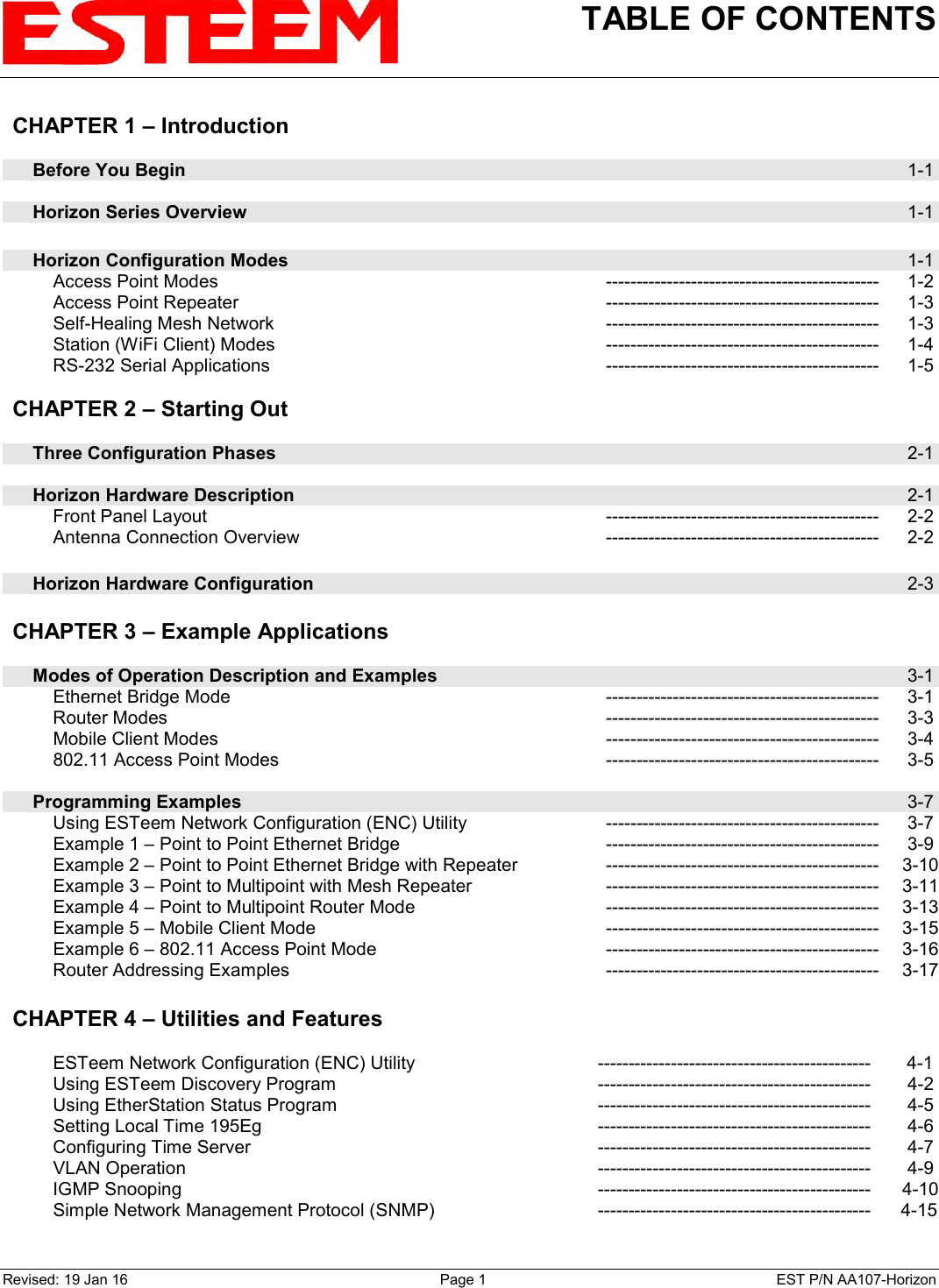 TABLE OF CONTENTS    Revised: 19 Jan 16  Page 1  EST P/N AA107-Horizon CHAPTER 1 – Introduction      Before You Begin  1-1      Horizon Series Overview  1-1        Horizon Configuration Modes  1-1         Access Point Modes --------------------------------------------- 1-2         Access Point Repeater --------------------------------------------- 1-3         Self-Healing Mesh Network --------------------------------------------- 1-3         Station (WiFi Client) Modes --------------------------------------------- 1-4         RS-232 Serial Applications --------------------------------------------- 1-5    CHAPTER 2 – Starting Out          Three Configuration Phases  2-1        Horizon Hardware Description  2-1         Front Panel Layout --------------------------------------------- 2-2         Antenna Connection Overview --------------------------------------------- 2-2        Horizon Hardware Configuration  2-3    CHAPTER 3 – Example Applications          Modes of Operation Description and Examples  3-1         Ethernet Bridge Mode --------------------------------------------- 3-1         Router Modes --------------------------------------------- 3-3         Mobile Client Modes --------------------------------------------- 3-4         802.11 Access Point Modes --------------------------------------------- 3-5        Programming Examples  3-7         Using ESTeem Network Configuration (ENC) Utility --------------------------------------------- 3-7         Example 1 – Point to Point Ethernet Bridge --------------------------------------------- 3-9         Example 2 – Point to Point Ethernet Bridge with Repeater --------------------------------------------- 3-10         Example 3 – Point to Multipoint with Mesh Repeater --------------------------------------------- 3-11         Example 4 – Point to Multipoint Router Mode --------------------------------------------- 3-13         Example 5 – Mobile Client Mode --------------------------------------------- 3-15         Example 6 – 802.11 Access Point Mode --------------------------------------------- 3-16         Router Addressing Examples  --------------------------------------------- 3-17   CHAPTER 4 – Utilities and Features             ESTeem Network Configuration (ENC) Utility ---------------------------------------------  4-1         Using ESTeem Discovery Program --------------------------------------------- 4-2         Using EtherStation Status Program --------------------------------------------- 4-5         Setting Local Time 195Eg --------------------------------------------- 4-6         Configuring Time Server --------------------------------------------- 4-7         VLAN Operation --------------------------------------------- 4-9         IGMP Snooping --------------------------------------------- 4-10         Simple Network Management Protocol (SNMP) ---------------------------------------------  4-15    