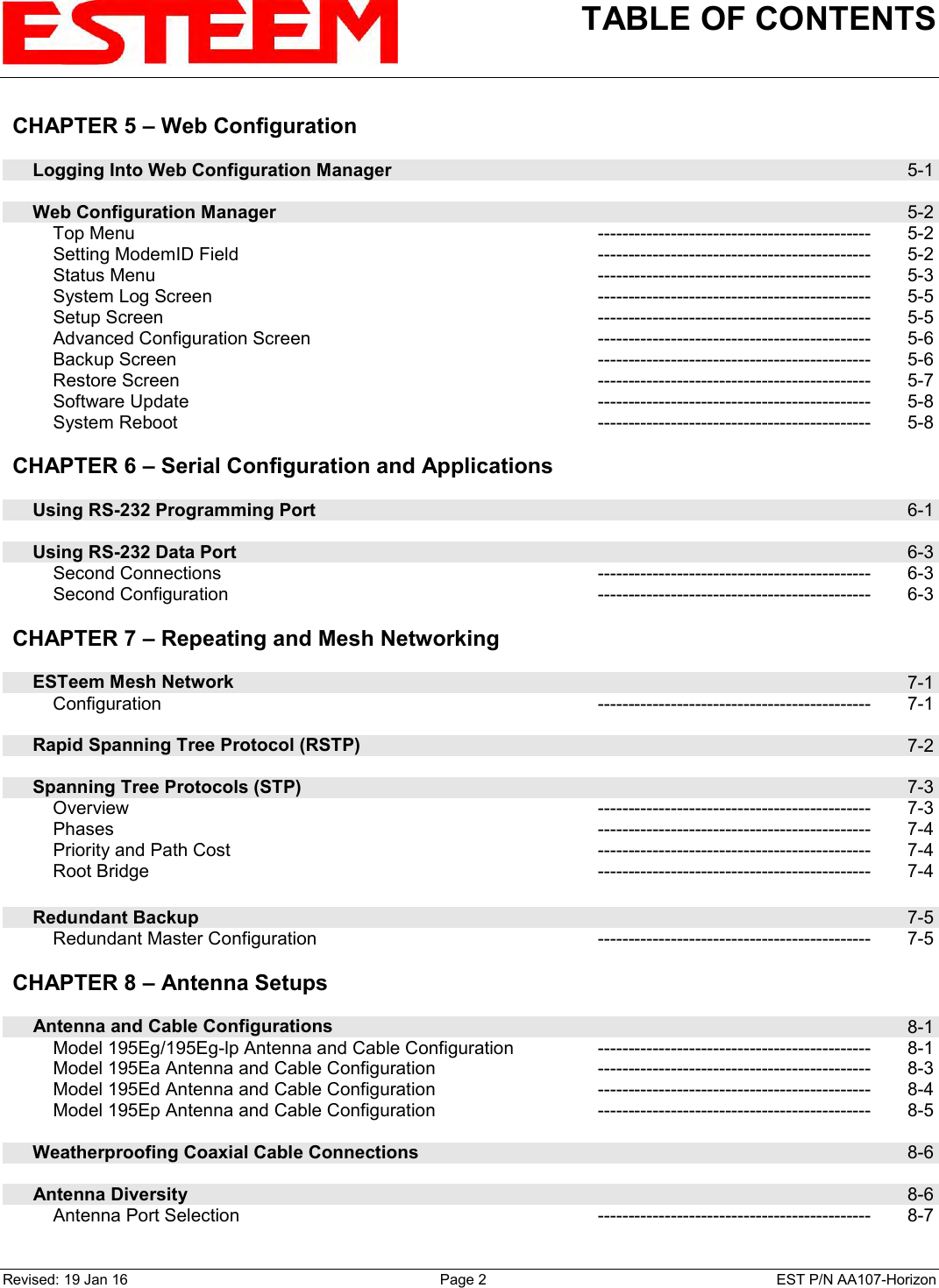 TABLE OF CONTENTS    Revised: 19 Jan 16  Page 2  EST P/N AA107-Horizon CHAPTER 5 – Web Configuration          Logging Into Web Configuration Manager  5-1        Web Configuration Manager  5-2         Top Menu --------------------------------------------- 5-2         Setting ModemID Field --------------------------------------------- 5-2         Status Menu --------------------------------------------- 5-3         System Log Screen --------------------------------------------- 5-5         Setup Screen --------------------------------------------- 5-5         Advanced Configuration Screen --------------------------------------------- 5-6         Backup Screen --------------------------------------------- 5-6         Restore Screen --------------------------------------------- 5-7         Software Update --------------------------------------------- 5-8         System Reboot --------------------------------------------- 5-8    CHAPTER 6 – Serial Configuration and Applications          Using RS-232 Programming Port  6-1        Using RS-232 Data Port  6-3         Second Connections --------------------------------------------- 6-3         Second Configuration --------------------------------------------- 6-3    CHAPTER 7 – Repeating and Mesh Networking          ESTeem Mesh Network  7-1         Configuration --------------------------------------------- 7-1        Rapid Spanning Tree Protocol (RSTP)  7-2        Spanning Tree Protocols (STP)  7-3         Overview --------------------------------------------- 7-3         Phases --------------------------------------------- 7-4         Priority and Path Cost --------------------------------------------- 7-4         Root Bridge --------------------------------------------- 7-4        Redundant Backup  7-5         Redundant Master Configuration --------------------------------------------- 7-5    CHAPTER 8 – Antenna Setups          Antenna and Cable Configurations  8-1         Model 195Eg/195Eg-lp Antenna and Cable Configuration --------------------------------------------- 8-1         Model 195Ea Antenna and Cable Configuration --------------------------------------------- 8-3         Model 195Ed Antenna and Cable Configuration --------------------------------------------- 8-4         Model 195Ep Antenna and Cable Configuration --------------------------------------------- 8-5        Weatherproofing Coaxial Cable Connections  8-6        Antenna Diversity  8-6         Antenna Port Selection --------------------------------------------- 8-7 