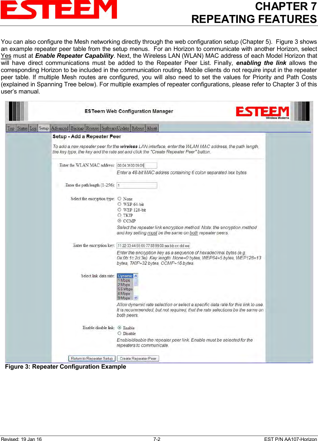 CHAPTER 7 REPEATING FEATURES   Revised: 19 Jan 16  7-2  EST P/N AA107-Horizon You can also configure the Mesh networking directly through the web configuration setup (Chapter 5).  Figure 3 shows an example repeater peer table from the setup menus.  For an Horizon to communicate with another Horizon, select Yes must at Enable Repeater Capability. Next, the Wireless LAN (WLAN) MAC address of each Model Horizon that will  have  direct  communications  must  be  added  to  the  Repeater  Peer  List.  Finally,  enabling  the  link  allows  the corresponding Horizon to be included in the communication routing. Mobile clients do not require input in the repeater peer table. If multiple  Mesh routes  are configured,  you will also  need to set  the  values  for Priority and  Path  Costs (explained in Spanning Tree below). For multiple examples of repeater configurations, please refer to Chapter 3 of this user’s manual.    Figure 3: Repeater Configuration Example 