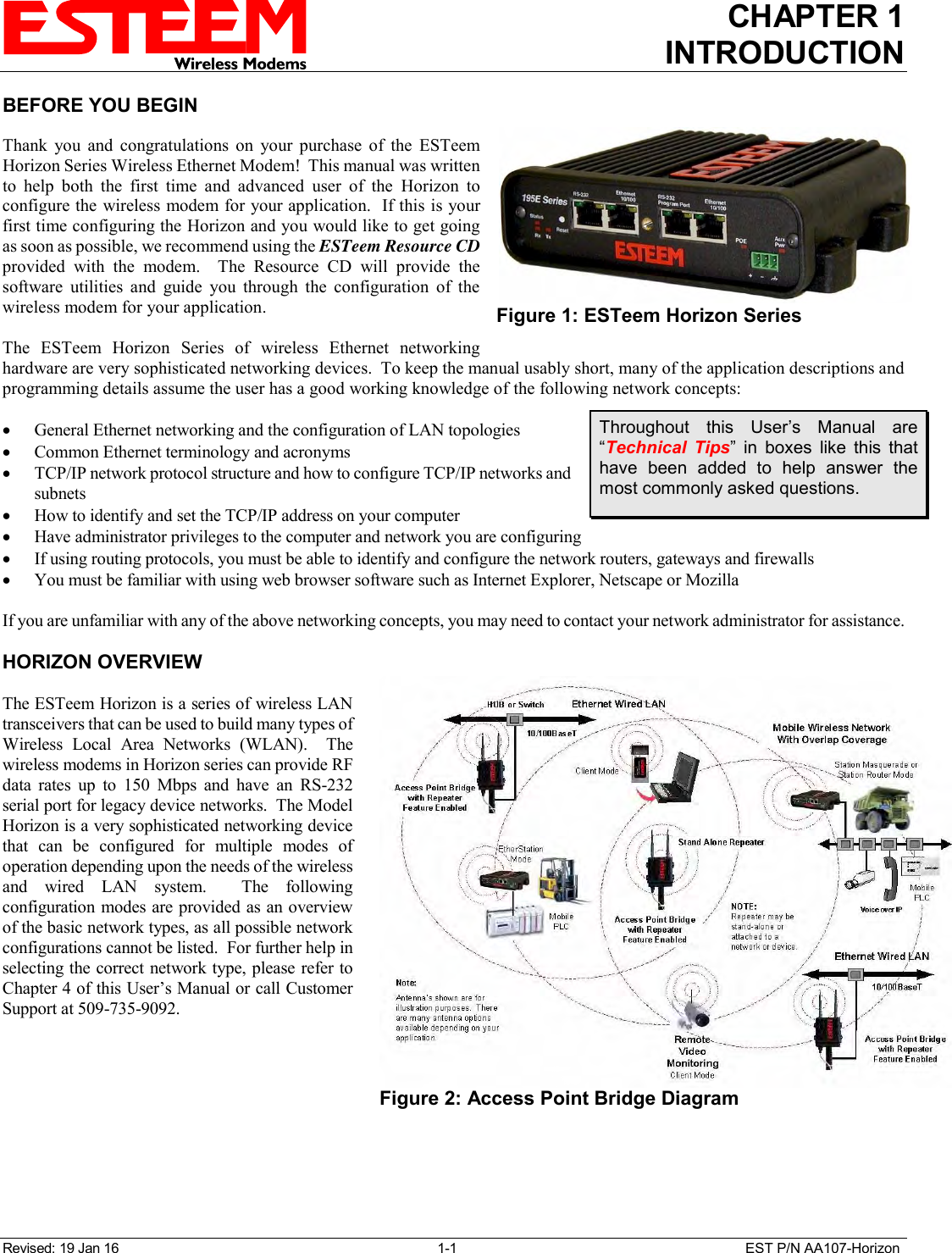 CHAPTER 1 INTRODUCTION  Revised: 19 Jan 16  1-1  EST P/N AA107-Horizon BEFORE YOU BEGIN  Thank  you  and  congratulations  on  your  purchase  of  the  ESTeem Horizon Series Wireless Ethernet Modem!  This manual was written to  help  both  the  first  time  and  advanced  user  of  the  Horizon  to configure the wireless modem for your application.  If this is your first time configuring the Horizon and you would like to get going as soon as possible, we recommend using the ESTeem Resource CD provided  with  the  modem.    The  Resource  CD  will  provide  the software  utilities  and  guide  you  through  the  configuration  of  the wireless modem for your application.  The  ESTeem  Horizon  Series  of  wireless  Ethernet  networking hardware are very sophisticated networking devices.  To keep the manual usably short, many of the application descriptions and programming details assume the user has a good working knowledge of the following network concepts:   General Ethernet networking and the configuration of LAN topologies   Common Ethernet terminology and acronyms  TCP/IP network protocol structure and how to configure TCP/IP networks and subnets  How to identify and set the TCP/IP address on your computer  Have administrator privileges to the computer and network you are configuring  If using routing protocols, you must be able to identify and configure the network routers, gateways and firewalls  You must be familiar with using web browser software such as Internet Explorer, Netscape or Mozilla  If you are unfamiliar with any of the above networking concepts, you may need to contact your network administrator for assistance.  HORIZON OVERVIEW  The ESTeem Horizon is a series of wireless LAN transceivers that can be used to build many types of Wireless  Local  Area  Networks  (WLAN).    The wireless modems in Horizon series can provide RF data  rates  up  to  150  Mbps  and  have  an  RS-232 serial port for legacy device networks.  The Model Horizon is a very sophisticated networking device that  can  be  configured  for  multiple  modes  of operation depending upon the needs of the wireless and  wired  LAN  system.    The  following configuration modes are provided as an overview of the basic network types, as all possible network configurations cannot be listed.  For further help in selecting the correct network type, please refer to Chapter 4 of this User’s Manual or call Customer Support at 509-735-9092.   Figure 1: ESTeem Horizon Series  Throughout  this  User’s  Manual  are “Technical  Tips”  in  boxes  like  this  that have  been  added  to  help  answer  the most commonly asked questions.  Figure 2: Access Point Bridge Diagram  