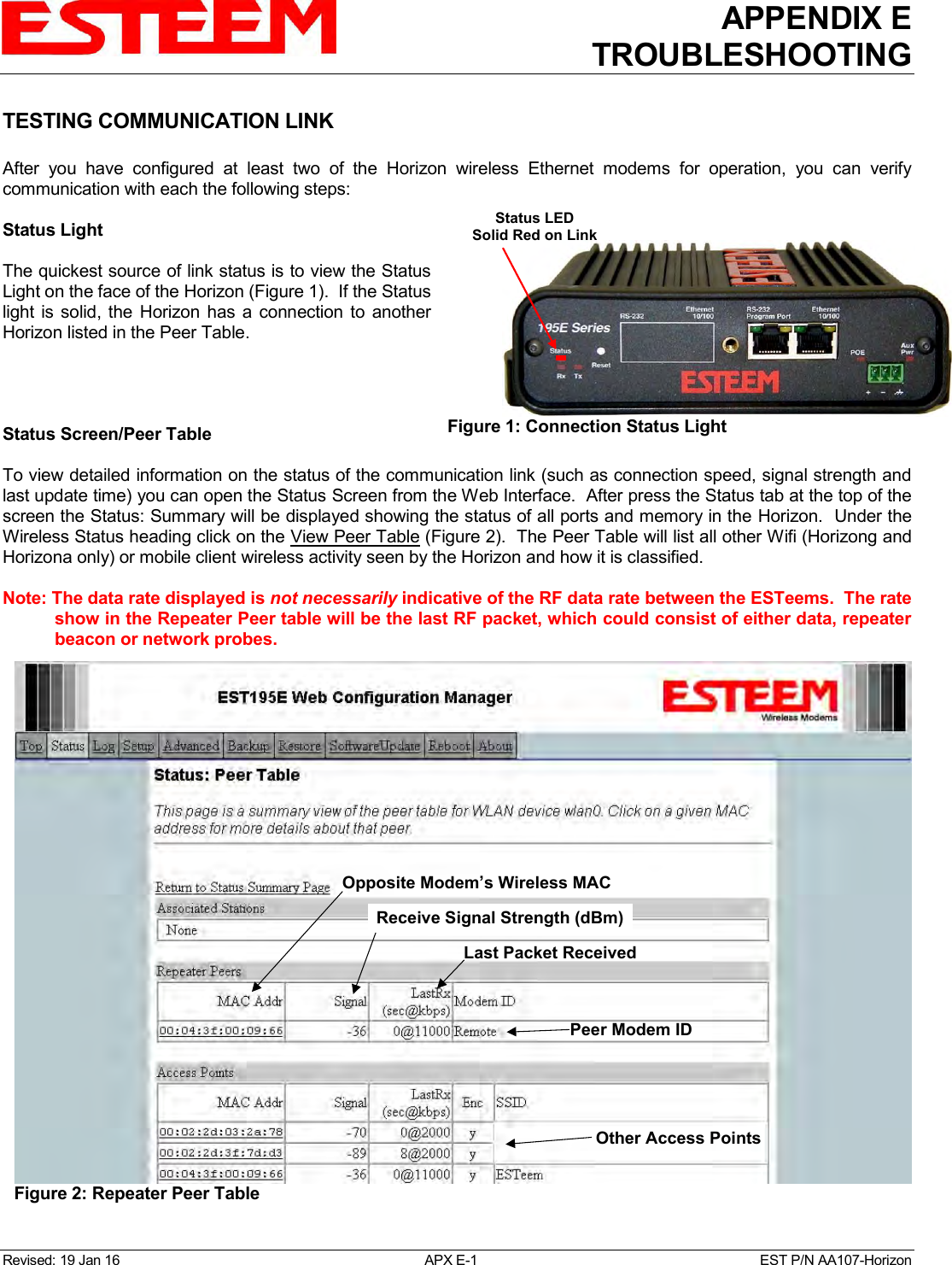 APPENDIX E TROUBLESHOOTING   Revised: 19 Jan 16  APX E-1  EST P/N AA107-Horizon TESTING COMMUNICATION LINK  After  you  have  configured  at  least  two  of  the  Horizon  wireless  Ethernet  modems  for  operation,  you  can  verify communication with each the following steps:  Status Light  The quickest source of link status is to view the Status Light on the face of the Horizon (Figure 1).  If the Status light  is solid,  the  Horizon  has a connection to another Horizon listed in the Peer Table.     Status Screen/Peer Table   To view detailed information on the status of the communication link (such as connection speed, signal strength and last update time) you can open the Status Screen from the Web Interface.  After press the Status tab at the top of the screen the Status: Summary will be displayed showing the status of all ports and memory in the Horizon.  Under the Wireless Status heading click on the View Peer Table (Figure 2).  The Peer Table will list all other Wifi (Horizong and Horizona only) or mobile client wireless activity seen by the Horizon and how it is classified.    Note: The data rate displayed is not necessarily indicative of the RF data rate between the ESTeems.  The rate show in the Repeater Peer table will be the last RF packet, which could consist of either data, repeater beacon or network probes.  Figure 1: Connection Status Light  Figure 2: Repeater Peer Table  Status LEDSolid Red on LinkOpposite Modem’s Wireless MACReceive Signal Strength (dBm)Last Packet ReceivedPeer Modem IDOther Access Points