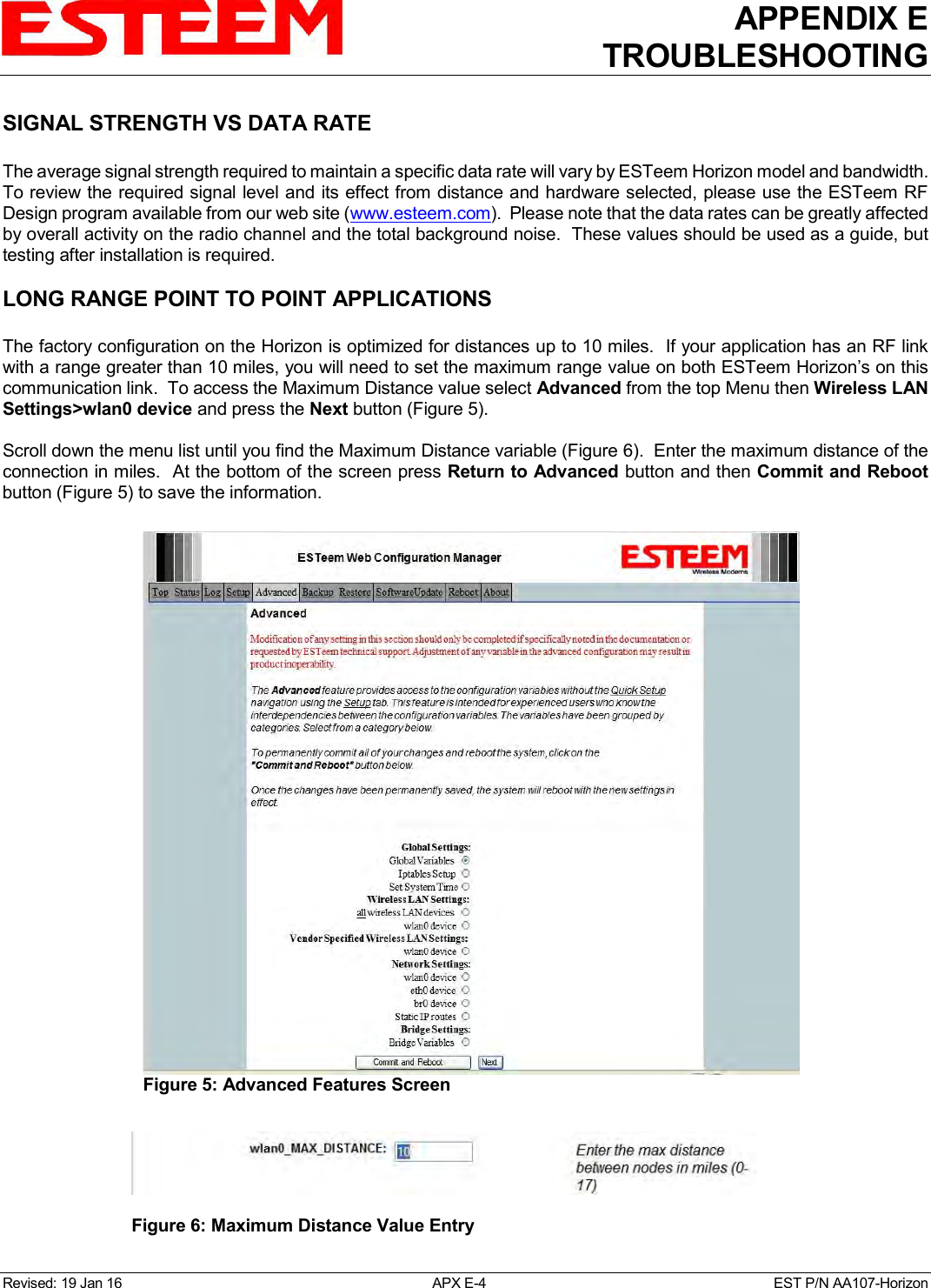 APPENDIX E TROUBLESHOOTING   Revised: 19 Jan 16  APX E-4  EST P/N AA107-Horizon SIGNAL STRENGTH VS DATA RATE   The average signal strength required to maintain a specific data rate will vary by ESTeem Horizon model and bandwidth.  To review the required signal level and its effect from distance and hardware selected, please use the ESTeem RF Design program available from our web site (www.esteem.com).  Please note that the data rates can be greatly affected by overall activity on the radio channel and the total background noise.  These values should be used as a guide, but testing after installation is required.  LONG RANGE POINT TO POINT APPLICATIONS  The factory configuration on the Horizon is optimized for distances up to 10 miles.  If your application has an RF link with a range greater than 10 miles, you will need to set the maximum range value on both ESTeem Horizon’s on this communication link.  To access the Maximum Distance value select Advanced from the top Menu then Wireless LAN Settings&gt;wlan0 device and press the Next button (Figure 5).  Scroll down the menu list until you find the Maximum Distance variable (Figure 6).  Enter the maximum distance of the connection in miles.  At the bottom of the screen press Return to Advanced button and then Commit and Reboot button (Figure 5) to save the information.   Figure 5: Advanced Features Screen   Figure 6: Maximum Distance Value Entry  