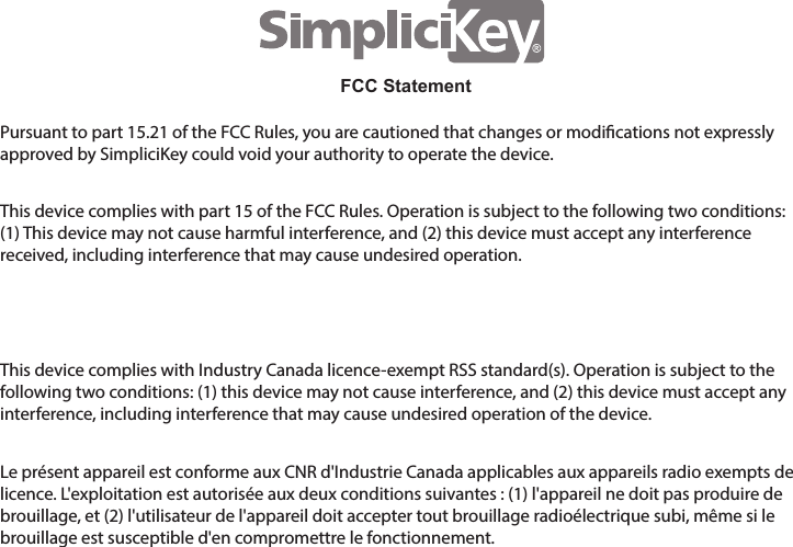 Pursuant to part 15.21 of the FCC Rules, you are cautioned that changes or modications not expressly approved by SimpliciKey could void your authority to operate the device.This device complies with part 15 of the FCC Rules. Operation is subject to the following two conditions: (1) This device may not cause harmful interference, and (2) this device must accept any interference received, including interference that may cause undesired operation.  This device complies with Industry Canada licence-exempt RSS standard(s). Operation is subject to the following two conditions: (1) this device may not cause interference, and (2) this device must accept any interference, including interference that may cause undesired operation of the device.Le pr&eacute;sent appareil est conforme aux CNR d'Industrie Canada applicables aux appareils radio exempts de licence. L'exploitation est autoris&eacute;e aux deux conditions suivantes : (1) l'appareil ne doit pas produire de brouillage, et (2) l'utilisateur de l'appareil doit accepter tout brouillage radio&eacute;lectrique subi, m&ecirc;me si le brouillage est susceptible d'en compromettre le fonctionnement.FCC Statement