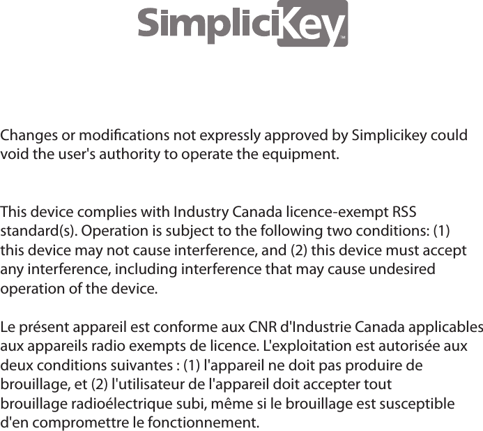 Changes or modications not expressly approved by Simplicikey couldvoid the user's authority to operate the equipment.This device complies with Industry Canada licence-exempt RSSstandard(s). Operation is subject to the following two conditions: (1)this device may not cause interference, and (2) this device must acceptany interference, including interference that may cause undesiredoperation of the device.Le pr&eacute;sent appareil est conforme aux CNR d'Industrie Canada applicablesaux appareils radio exempts de licence. L'exploitation est autoris&eacute;e auxdeux conditions suivantes : (1) l'appareil ne doit pas produire debrouillage, et (2) l'utilisateur de l'appareil doit accepter toutbrouillage radio&eacute;lectrique subi, m&ecirc;me si le brouillage est susceptibled'en compromettre le fonctionnement.