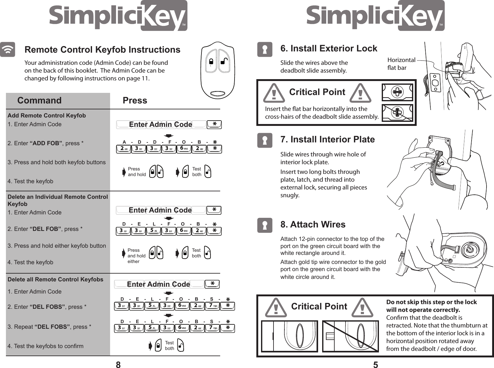 5Slide the wires above the deadbolt slide assembly. Insert the at bar horizontally into the cross-hairs of the deadbolt slide assembly.Slide wires through wire hole of interior lock plate.Insert two long bolts through plate, latch, and thread into external lock, securing all pieces snugly. Your administration code (Admin Code) can be found on the back of this booklet. The Admin Code can be changed by following instructions on page 11.Critical PointCritical PointDo not skip this step or the lock will not operate correctly. Conrm that the deadbolt is retracted. Note that the thumbturn at the bottom of the interior lock is in a horizontal position rotated away from the deadbolt / edge of door. 6. Install Exterior Lock 7. Install Interior Plate Attach 12-pin connector to the top of the port on the green circuit board with the white rectangle around it. Attach gold tip wire connector to the gold port on the green circuit board with the white circle around it. 8. Attach Wires8Horizontalat barRemote Control Keyfob InstructionsCommand PressAdd Remote Control Keyfob 1. Enter Admin Code1. Enter Admin CodeDelete an Individual Remote Control Keyfob Delete all Remote Control Keyfobs2. Enter “ADD FOB”, press *2. Enter “DEL FOBS”, press *3. Press and hold both keyfob buttons4. Test the keyfobs to confirmA - D - D - F - O - B -Pressand holdTest bothEnter Admin CodePressand holdeitherTest bothEnter Admin CodeD - E - L - F - O - B -Enter Admin CodeD - E - L - F - O - B - S -4. Test the keyfob1. Enter Admin Code2. Enter “DEL FOB”, press *3. Press and hold either keyfob button4. Test the keyfob3. Repeat “DEL FOBS”, press *Test bothD - E - L - F - O - B - S -