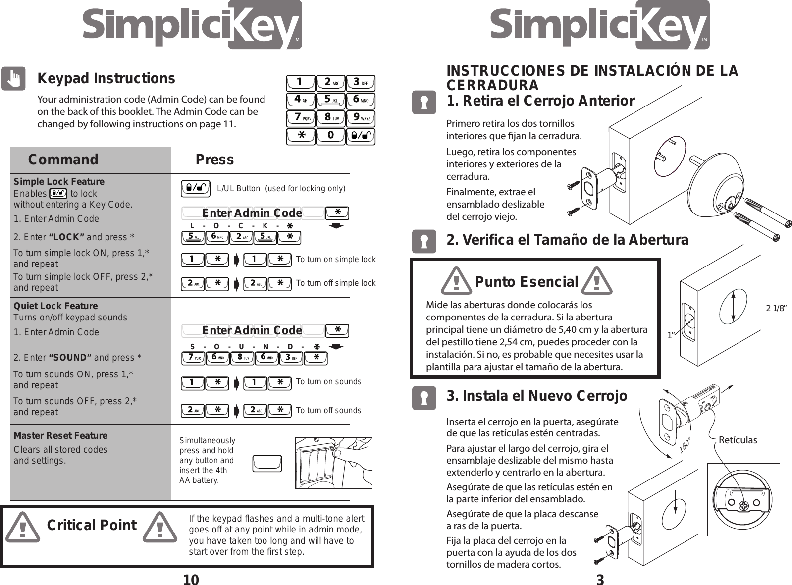 Your administration code (Admin Code) can be found on the back of this booklet. The Admin Code can be changed by following instructions on page 11.10Critical PointKeypad InstructionsCommand PressQuiet Lock FeatureSimple Lock FeatureMaster Reset Feature2. Enter &ldquo;LOCK&rdquo; and press *To turn simple lock ON, press 1,* and repeatTo turn simple lock OFF, press 2,* and repeat2. Enter &ldquo;SOUND&rdquo; and press *To turn sounds ON, press 1,* and repeatTo turn sounds OFF, press 2,* and repeatSimultaneously press and holdany button and insert the 4th AA battery.Enables         to lock  without entering a Key Code.Clears all stored codesand settings.1. Enter Admin Code1. Enter Admin CodeTurns on/off keypad soundsTo turn off simple lockTo turn on simple lockEnter Admin CodeL    -    O    -    C    -    K    -To turn off soundsTo turn on soundsEnter Admin CodeS    -    O    -    U    -    N    -    D    -If the keypad flashes and a multi-tone alert goes off at any point while in admin mode, you have taken too long and will have to start over from the first step.L/UL Button  (used for locking only)31. Retira el Cerrojo Anterior INSTRUCCIONES DE INSTALACI&Oacute;N DE LA CERRADURA2. Verifica el Tama&ntilde;o de la Abertura 3. Instala el Nuevo CerrojoPrimero retira los dos tornillos interiores que jan la cerradura. Luego, retira los componentes interiores y exteriores de la cerradura. Finalmente, extrae el  ensamblado deslizable    del cerrojo viejo.Inserta el cerrojo en la puerta, aseg&uacute;rate de que las ret&iacute;culas est&eacute;n centradas.Para ajustar el largo del cerrojo, gira el ensamblaje deslizable del mismo hasta extenderlo y centrarlo en la abertura.Aseg&uacute;rate de que las ret&iacute;culas est&eacute;n en la parte inferior del ensamblado.Aseg&uacute;rate de que la placa descanse  a ras de la puerta.Fija la placa del cerrojo en la  puerta con la ayuda de los dos  tornillos de madera cortos.Ret&iacute;culas180&deg;Mide las aberturas donde colocar&aacute;s los componentes de la cerradura. Si la abertura principal tiene un di&aacute;metro de 5,40 cm y la abertura del pestillo tiene 2,54 cm, puedes proceder con la instalaci&oacute;n. Si no, es probable que necesites usar la plantilla para ajustar el tama&ntilde;o de la abertura.2  1/8&rdquo; 1&rdquo; Punto Esencial