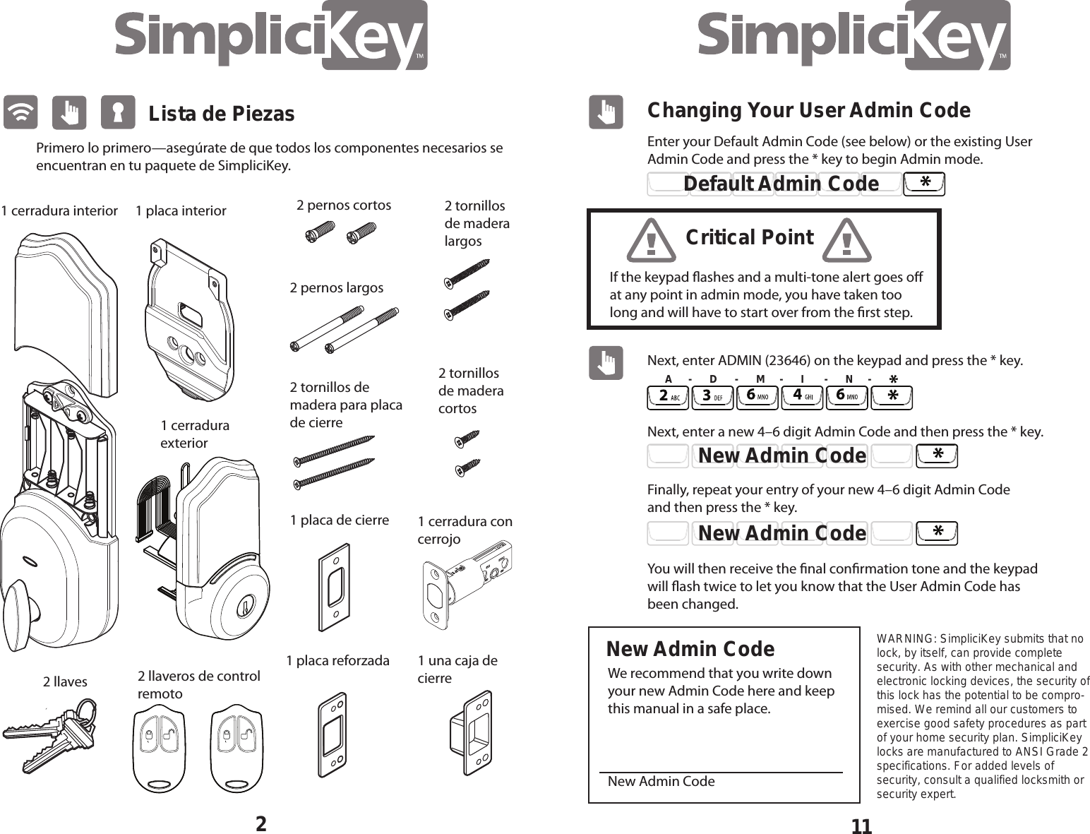 11Changing Your User Admin CodeEnter your Default Admin Code (see below) or the existing User Admin Code and press the * key to begin Admin mode.  Next, enter ADMIN (23646) on the keypad and press the * key.  Next, enter a new 4&ndash;6 digit Admin Code and then press the * key. Finally, repeat your entry of your new 4&ndash;6 digit Admin Code and then press the * key. We recommend that you write down your new Admin Code here and keep this manual in a safe place. New Admin CodeYou will then receive the nal conrmation tone and the keypad will ash twice to let you know that the User Admin Code has been changed.Default Admin CodeIf the keypad ashes and a multi-tone alert goes o at any point in admin mode, you have taken too long and will have to start over from the rst step.Critical PointNew Admin CodeNew Admin CodeNew Admin CodeA     -      D      -      M     -      I       -      N     -WARNING: SimpliciKey submits that no lock, by itself, can provide complete security. As with other mechanical and electronic locking devices, the security of this lock has the potential to be compro-mised. We remind all our customers to exercise good safety procedures as part of your home security plan. SimpliciKey locks are manufactured to ANSI Grade 2 specifications. For added levels of security, consult a qualified locksmith or security expert. Lista de Piezas1 placa interiorPrimero lo primero&mdash;aseg&uacute;rate de que todos los componentes necesarios se encuentran en tu paquete de SimpliciKey.2 llaveros de control remoto1 cerradura con cerrojo1 placa de cierre1 placa reforzada 1 una caja de cierre2 llaves2 tornillos de madera cortos 2 tornillos de madera largos2 pernos largos2 tornillos de madera para placa de cierre 2 pernos cortos1 cerradura interior1 cerradura exterior2