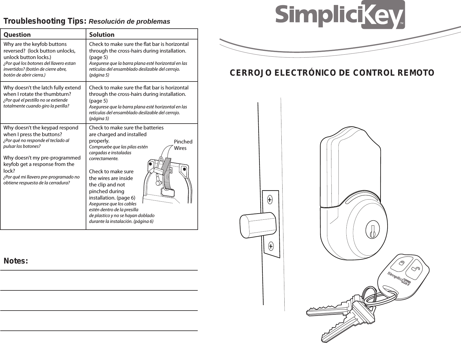 CERROJO ELECTR&Oacute;NICO DE CONTROL REMOTOTroubleshooting Tips: Resoluci&oacute;n de problemas Notes:QuestionWhy are the keyfob buttons reversed?  (lock button unlocks, unlock button locks.)&iquest;Por qu&eacute; los botones del llavero estan invertidos? (bot&oacute;n de cierre abre, bot&oacute;n de abrir cierra.) SolutionCheck to make sure the at bar is horizontalthrough the cross-hairs during installation. (page 5)Asegurese que la barra plana est&eacute; horizontal en las ret&iacute;culas del ensamblado deslizable del cerrojo. (p&aacute;gina 5)Check to make sure the at bar is horizontalthrough the cross-hairs during installation. (page 5)Asegurese que la barra plana est&eacute; horizontal en las ret&iacute;culas del ensamblado deslizable del cerrojo. (p&aacute;gina 5)Check to make sure the batteriesare charged and installed properly. Compruebe que las pilas est&eacute;n cargadas e instaladas correctamente.Check to make sure the wires are inside the clip and not pinched during installation. (page 6)Asegurese que los cables est&eacute;n dentro de la presilla de plastico y no se hayan doblado durante la instalaci&oacute;n. (p&aacute;gina 6)Why doesn&rsquo;t the latch fully extend when I rotate the thumbturn?&iquest;Por qu&eacute; el pestillo no se extiende totalmente cuando giro la perilla?Why doesn&rsquo;t my pre-programmedkeyfob get a response from the lock?  &iquest;Por qu&eacute; mi llavero pre-programado no obtiene respuesta de la cerradura?Why doesn&rsquo;t the keypad respondwhen I press the buttons?&iquest;Por qu&eacute; no responde el teclado al pulsar los botones? PinchedWires