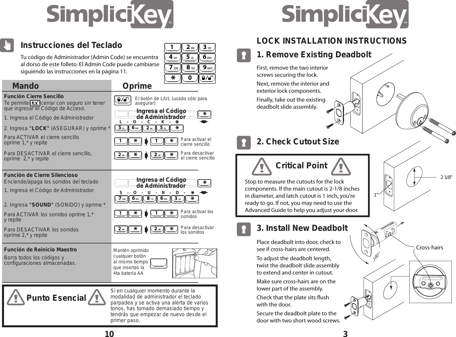31. Remove Existing Deadbolt LOCK INSTALLATION INSTRUCTIONS 2. Check Cutout Size 2  1/8&rdquo; 1&rdquo; 3. Install New Deadbolt First, remove the two interior screws securing the lock.Next, remove the interior and exterior lock components. Finally, take out the existing  deadbolt slide assembly.Place deadbolt into door, check to see if cross-hairs are centered.To adjust the deadbolt length, twist the deadbolt slide assembly       to extend and center in cutout.Make sure cross-hairs are on the      lower part of the assembly.Check that the plate sits ush      with the door.Secure the deadbolt plate to the     door with two short wood screws.Cross-hairs 180&deg;Stop to measure the cutouts for the lock  components. If the main cutout is 2-1/8 inches in diameter, and latch cutout is 1 inch, you're ready to go. If not, you may need to use the  Advanced Guide to help you adjust your door.Critical PointMandoFunci&oacute;n de Cierre SilenciosoFunci&oacute;n Cierre Sencillo Funci&oacute;n de Reinicio Maestro2. Ingresa "LOCK" (ASEGURAR) y oprime *Para ACTIVAR el cierre sencillo oprime 1,* y repite Para DESACTIVAR el cierre sencillo, oprime  2,* y repite 2. Ingresa "SOUND" (SONIDO) y oprime *Para ACTIVAR los sonidos oprime 1,* y repitePara DESACTIVAR los sonidos oprime 2,* y repiteTe permite        cerrar con seguro sin tener que ingresar el C&oacute;digo de Acceso.Borra todos los c&oacute;digos y configuraciones almacenadas.1. Ingresa el C&oacute;digo de Administrador1. Ingresa el C&oacute;digo de AdministradorEnciende/apaga los sonidos del tecladoTu c&oacute;digo de Administrador (Admin Code) se encuentra al dorso de este folleto. El Admin Code puede cambiarse siguiendo las instrucciones en la p&aacute;gina 11.10Instrucciones del TecladoOprimeMant&eacute;n oprimido cualquier bot&oacute;n al mismo tiempo que insertas la 4ta bater&iacute;a AA Para desactivar el cierre sencilloPara activar el cierre sencilloL    -    O    -    C    -    K    -Ingresa el C&oacute;digo de AdministradorIngresa el C&oacute;digo de AdministradorPara desactivar los sonidosPara activar los sonidosS    -    O    -    U    -    N    -    D    -Si en cualquier momento durante la modalidad de administrador el teclado parpadea y se activa una alerta de varios tonos, has tomado demasiado tiempo y tendr&aacute;s que empezar de nuevo desde el primer paso.El bot&oacute;n de L/UL (usado s&oacute;lo para asegurar)Punto Esencial