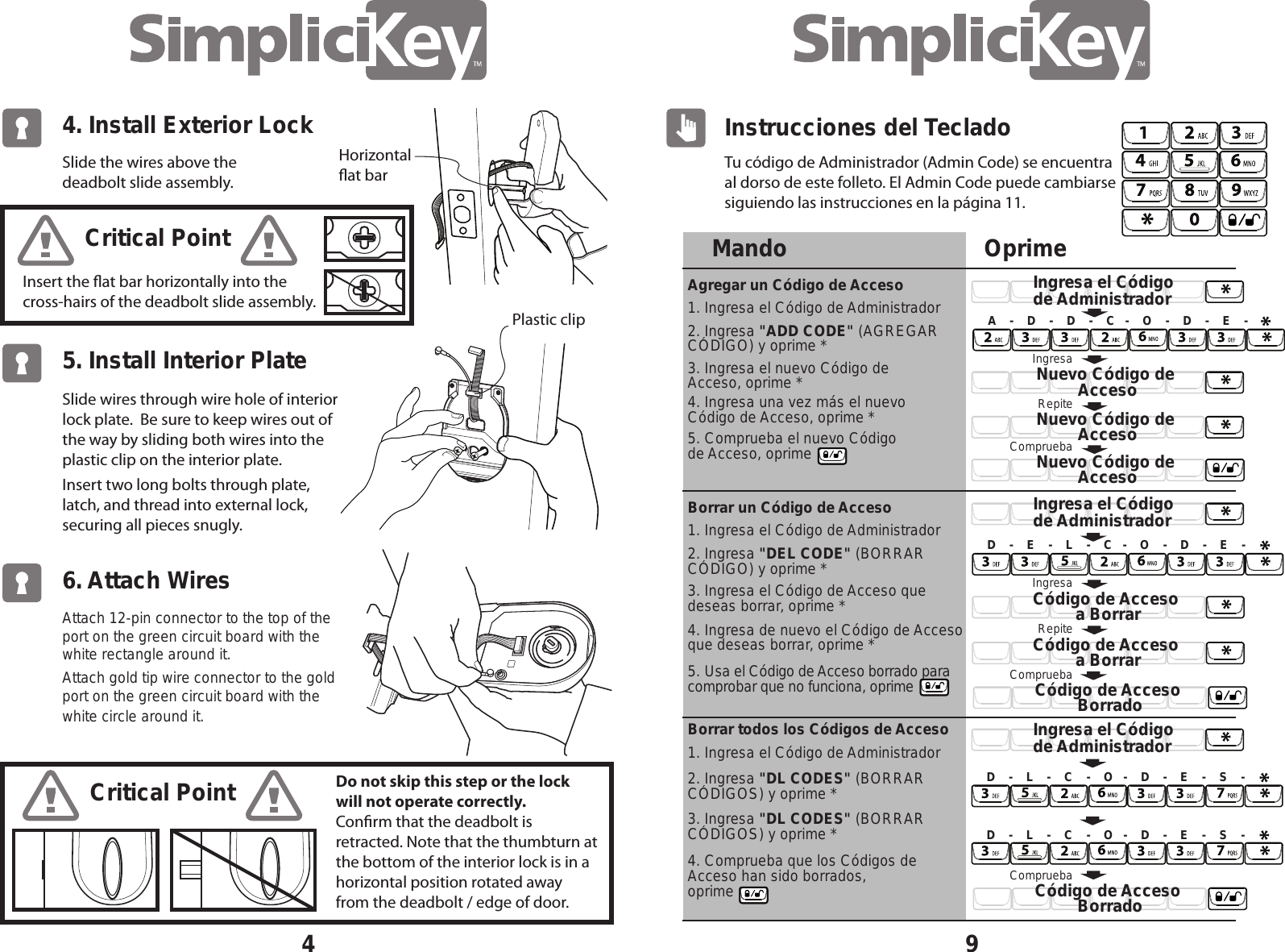 4Slide the wires above the deadbolt slide assembly. Insert the at bar horizontally into the cross-hairs of the deadbolt slide assembly.Slide wires through wire hole of interior lock plate.  Be sure to keep wires out of the way by sliding both wires into the plastic clip on the interior plate.Insert two long bolts through plate, latch, and thread into external lock, securing all pieces snugly. Critical PointCritical PointDo not skip this step or the lock will not operate correctly. Conrm that the deadbolt is retracted. Note that the thumbturn at the bottom of the interior lock is in a horizontal position rotated away from the deadbolt / edge of door. 4. Install Exterior Lock 5. Install Interior Plate Attach 12-pin connector to the top of the port on the green circuit board with the white rectangle around it.  Attach gold tip wire connector to the gold port on the green circuit board with the white circle around it.  6. Attach WiresHorizontalat barPlastic clipTu c&oacute;digo de Administrador (Admin Code) se encuentra al dorso de este folleto. El Admin Code puede cambiarse siguiendo las instrucciones en la p&aacute;gina 11.9Instrucciones del TecladoOprimeC&oacute;digo de Acceso a BorrarNuevo C&oacute;digo de AccesoNuevo C&oacute;digo de AccesoNuevo C&oacute;digo de AccesoRepiteIngresaCompruebaA    -    D    -    D    -    C   -    O    -    D    -    E    -IngresaC&oacute;digo de Acceso a BorrarRepiteD    -    E    -    L    -    C   -    O    -    D    -    E    -D    -    L    -    C    -    O   -    D    -    E    -    S    -D    -    L    -    C    -    O   -    D    -    E    -    S    -Ingresa el C&oacute;digo de AdministradorIngresa el C&oacute;digo de AdministradorIngresa el C&oacute;digo de AdministradorCompruebaC&oacute;digo de Acceso BorradoCompruebaC&oacute;digo de Acceso BorradoMandoAgregar un C&oacute;digo de AccesoBorrar un C&oacute;digo de AccesoBorrar todos los C&oacute;digos de Acceso2. Ingresa "ADD CODE" (AGREGAR C&Oacute;DIGO) y oprime *1. Ingresa el C&oacute;digo de Administrador1. Ingresa el C&oacute;digo de Administrador1. Ingresa el C&oacute;digo de Administrador2. Ingresa "DEL CODE" (BORRAR C&Oacute;DIGO) y oprime *2. Ingresa "DL CODES" (BORRAR C&Oacute;DIGOS) y oprime *3. Ingresa "DL CODES" (BORRAR C&Oacute;DIGOS) y oprime *3. Ingresa el nuevo C&oacute;digo de Acceso, oprime *4. Ingresa una vez m&aacute;s el nuevo C&oacute;digo de Acceso, oprime *5. Comprueba el nuevo C&oacute;digo de Acceso, oprime3. Ingresa el C&oacute;digo de Acceso que deseas borrar, oprime *4. Ingresa de nuevo el C&oacute;digo de Acceso que deseas borrar, oprime *4. Comprueba que los C&oacute;digos de Acceso han sido borrados, oprime5. Usa el C&oacute;digo de Acceso borrado para comprobar que no funciona, oprime     