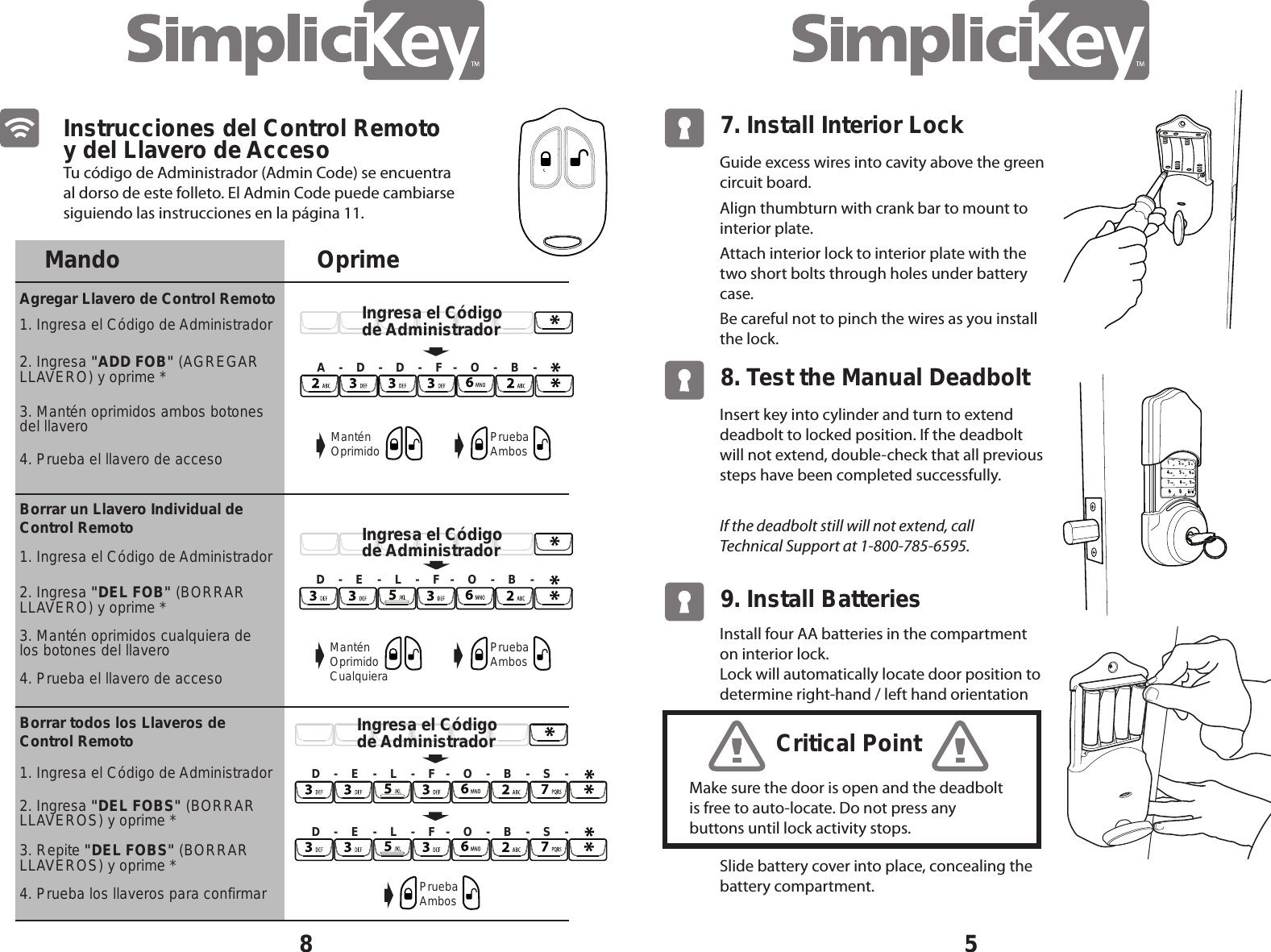 Tu c&oacute;digo de Administrador (Admin Code) se encuentra al dorso de este folleto. El Admin Code puede cambiarse siguiendo las instrucciones en la p&aacute;gina 11.8Instrucciones del Control Remoto y del Llavero de AccesoMando OprimeAgregar Llavero de Control Remoto1. Ingresa el C&oacute;digo de Administrador1. Ingresa el C&oacute;digo de AdministradorBorrar un Llavero Individual de Control RemotoBorrar todos los Llaveros de Control Remoto2. Ingresa "ADD FOB" (AGREGAR LLAVERO) y oprime *2. Ingresa "DEL FOBS" (BORRAR LLAVEROS) y oprime *3. Mant&eacute;n oprimidos ambos botones del llavero4. Prueba los llaveros para confirmar4. Prueba el llavero de acceso1. Ingresa el C&oacute;digo de Administrador2. Ingresa "DEL FOB" (BORRARLLAVERO) y oprime *3. Mant&eacute;n oprimidos cualquiera de los botones del llavero4. Prueba el llavero de acceso3. Repite "DEL FOBS" (BORRAR LLAVEROS) y oprime *A    -    D    -    D    -    F   -    O    -    B    -Mant&eacute;n Oprimido Prueba AmbosPrueba AmbosPrueba AmbosMant&eacute;n Oprimido CualquieraD    -    E    -    L    -    F   -    O    -    B    -D    -    E    -    L    -    F   -    O    -    B    -    S    -D    -    E    -    L    -    F   -    O    -    B    -    S    -Ingresa el C&oacute;digo de AdministradorIngresa el C&oacute;digo de AdministradorIngresa el C&oacute;digo de Administrador5Guide excess wires into cavity above the green circuit board.Align thumbturn with crank bar to mount to interior plate.Attach interior lock to interior plate with the two short bolts through holes under battery case.Be careful not to pinch the wires as you install the lock.7. Install Interior Lock Insert key into cylinder and turn to extend deadbolt to locked position. If the deadbolt will not extend, double-check that all previous steps have been completed successfully.If the deadbolt still will not extend, call  Technical Support at 1-800-785-6595.8. Test the Manual DeadboltSlide battery cover into place, concealing the battery compartment.9. Install BatteriesMake sure the door is open and the deadbolt is free to auto-locate. Do not press any buttons until lock activity stops.Critical PointInstall four AA batteries in the compartment on interior lock.Lock will automatically locate door position to determine right-hand / left hand orientation