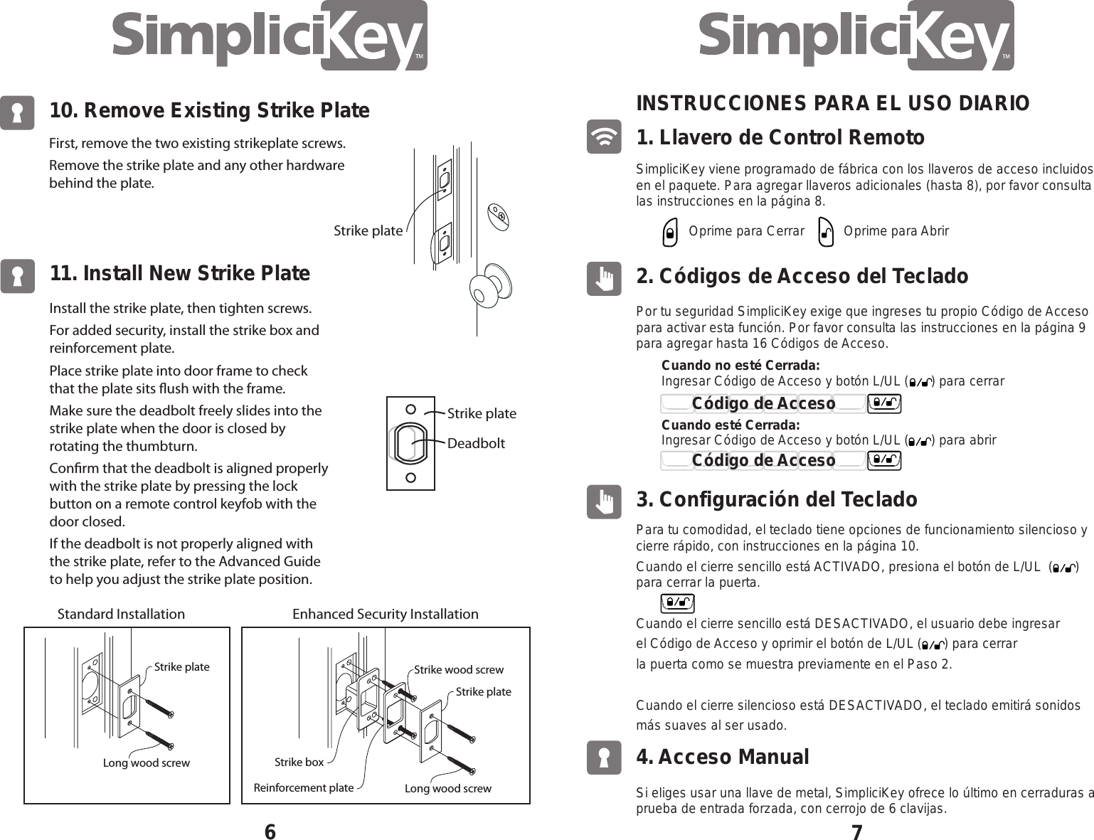 10. Remove Existing Strike Plate6First, remove the two existing strikeplate screws. Remove the strike plate and any other hardware behind the plate.11. Install New Strike PlateInstall the strike plate, then tighten screws.For added security, install the strike box and reinforcement plate.Place strike plate into door frame to check that the plate sits ush with the frame.Make sure the deadbolt freely slides into the strike plate when the door is closed by rotating the thumbturn.  Conrm that the deadbolt is aligned properly with the strike plate by pressing the lock button on a remote control keyfob with the door closed.  If the deadbolt is not properly aligned with the strike plate, refer to the Advanced Guide to help you adjust the strike plate position. DeadboltStrike plateStrike plate71. Llavero de Control RemotoINSTRUCCIONES PARA EL USO DIARIOSimpliciKey viene programado de f&aacute;brica con los llaveros de acceso incluidos en el paquete. Para agregar llaveros adicionales (hasta 8), por favor consulta las instrucciones en la p&aacute;gina 8.Oprime para Cerrar Oprime para AbrirIngresar C&oacute;digo de Acceso y bot&oacute;n L/UL (      ) para abrir2. C&oacute;digos de Acceso del TecladoPor tu seguridad SimpliciKey exige que ingreses tu propio C&oacute;digo de Acceso para activar esta funci&oacute;n. Por favor consulta las instrucciones en la p&aacute;gina 9 para agregar hasta 16 C&oacute;digos de Acceso.Para tu comodidad, el teclado tiene opciones de funcionamiento silencioso y cierre r&aacute;pido, con instrucciones en la p&aacute;gina 10.Cuando el cierre sencillo est&aacute; ACTIVADO, presiona el bot&oacute;n de L/UL  (      ) para cerrar la puerta.Cuando el cierre sencillo est&aacute; DESACTIVADO, el usuario debe ingresar el C&oacute;digo de Acceso y oprimir el bot&oacute;n de L/UL (      ) para cerrar la puerta como se muestra previamente en el Paso 2.Cuando el cierre silencioso est&aacute; DESACTIVADO, el teclado emitir&aacute; sonidos m&aacute;s suaves al ser usado.Si eliges usar una llave de metal, SimpliciKey ofrece lo &uacute;ltimo en cerraduras a prueba de entrada forzada, con cerrojo de 6 clavijas.3. Configuraci&oacute;n del Teclado4. Acceso ManualIngresar C&oacute;digo de Acceso y bot&oacute;n L/UL (      ) para cerrarCuando no est&eacute; Cerrada:Cuando est&eacute; Cerrada:C&oacute;digo de Acceso C&oacute;digo de Acceso Strike boxStrike plateStrike wood screwLong wood screwReinforcement plateStrike plateStandard Installation Enhanced Security InstallationLong wood screw