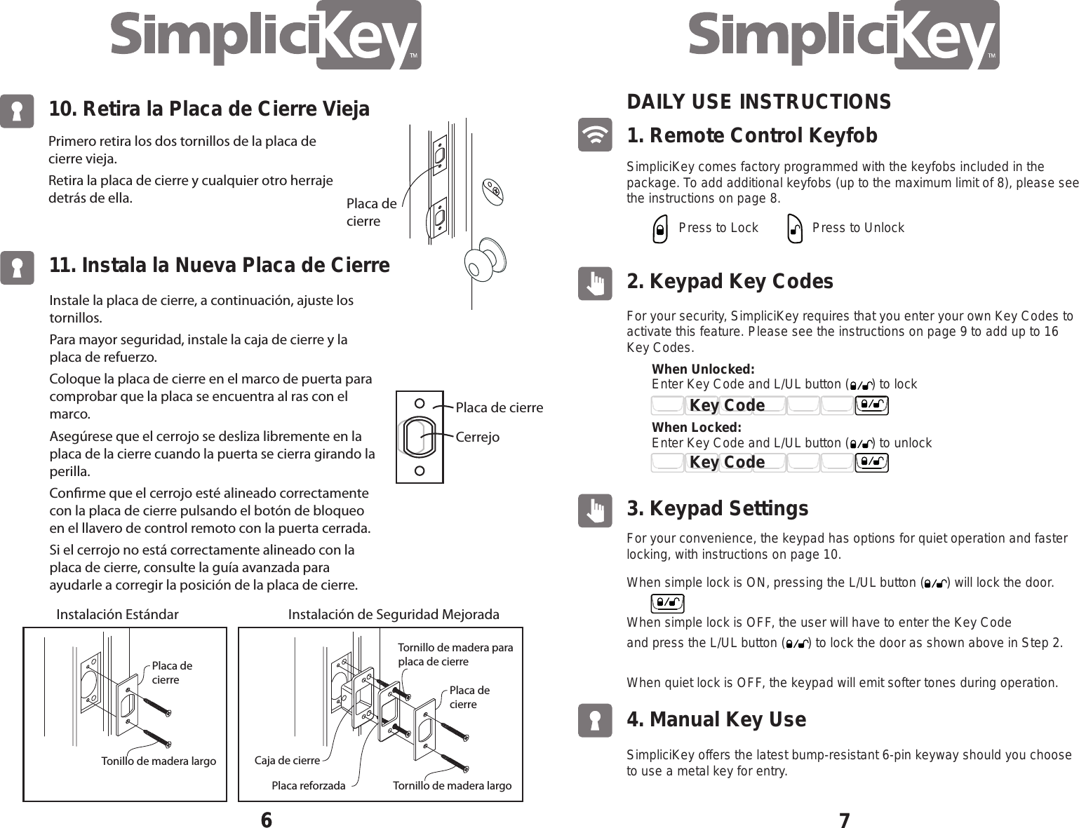 71. Remote Control Keyfob DAILY USE INSTRUCTIONS SimpliciKey comes factory programmed with the keyfobs included in the package. To add additional keyfobs (up to the maximum limit of 8), please see the instructions on page 8.2. Keypad Key Codes For your security, SimpliciKey requires that you enter your own Key Codes to activate this feature. Please see the instructions on page 9 to add up to 16 Key Codes.For your convenience, the keypad has options for quiet operation and faster locking, with instructions on page 10. SimpliciKey offers the latest bump-resistant 6-pin keyway should you choose to use a metal key for entry.3. Keypad Settings 4. Manual Key Use Press to LockEnter Key Code and L/UL button (      ) to lock When Unlocked: When Locked: Press to UnlockWhen simple lock is ON, pressing the L/UL button (      ) will lock the door.When simple lock is OFF, the user will have to enter the Key Code and press the L/UL button (      ) to lock the door as shown above in Step 2.When quiet lock is OFF, the keypad will emit softer tones during operation.   Key CodeKey CodeEnter Key Code and L/UL button (      ) to unlock 10. Retira la Placa de Cierre Vieja6Primero retira los dos tornillos de la placa de cierre vieja.Retira la placa de cierre y cualquier otro herraje detr&aacute;s de ella.Instale la placa de cierre, a continuaci&oacute;n, ajuste los tornillos.Para mayor seguridad, instale la caja de cierre y la placa de refuerzo.Coloque la placa de cierre en el marco de puerta para comprobar que la placa se encuentra al ras con el marco.Aseg&uacute;rese que el cerrojo se desliza libremente en la placa de la cierre cuando la puerta se cierra girando la perilla.Conrme que el cerrojo est&eacute; alineado correctamente con la placa de cierre pulsando el bot&oacute;n de bloqueo en el llavero de control remoto con la puerta cerrada.Si el cerrojo no est&aacute; correctamente alineado con la placa de cierre, consulte la gu&iacute;a avanzada para ayudarle a corregir la posici&oacute;n de la placa de cierre.611. Instala la Nueva Placa de CierreCerrejoPlaca de cierrePlaca decierreCaja de cierrePlaca decierreTornillo de madera paraplaca de cierreTornillo de madera largoPlaca reforzadaPlaca de cierreInstalaci&oacute;n Est&aacute;ndar Instalaci&oacute;n de Seguridad MejoradaTonillo de madera largo