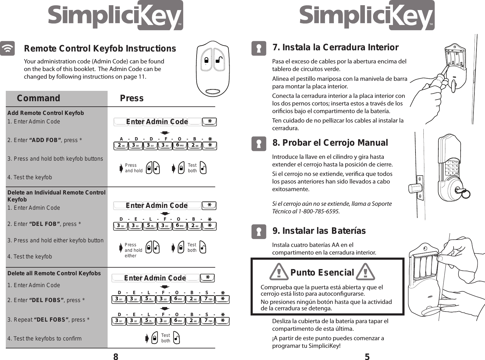 Your administration code (Admin Code) can be found on the back of this booklet.  The Admin Code can be changed by following instructions on page 11.8Remote Control Keyfob InstructionsCommand PressAdd Remote Control Keyfob 1. Enter Admin Code1. Enter Admin CodeDelete an Individual Remote Control Keyfob Delete all Remote Control Keyfobs2. Enter &ldquo;ADD FOB&rdquo;, press *2. Enter &ldquo;DEL FOBS&rdquo;, press *3. Press and hold both keyfob buttons4. Test the keyfobs to confirmA    -    D    -    D    -    F   -    O    -    B    -Pressand hold Test bothEnter Admin CodePressand holdeitherTest bothEnter Admin CodeD    -    E    -    L    -    F   -    O    -    B    -Enter Admin CodeD    -    E    -    L    -    F   -    O    -    B    -    S    -4. Test the keyfob1. Enter Admin Code2. Enter &ldquo;DEL FOB&rdquo;, press *3. Press and hold either keyfob button4. Test the keyfob3. Repeat &ldquo;DEL FOBS&rdquo;, press *Test bothD    -    E    -    L    -    F   -    O    -    B    -    S    -5Pasa el exceso de cables por la abertura encima del tablero de circuitos verde.Alinea el pestillo mariposa con la manivela de barra para montar la placa interior.Conecta la cerradura interior a la placa interior con los dos pernos cortos; inserta estos a trav&eacute;s de los oricios bajo el compartimento de la bater&iacute;a.Ten cuidado de no pellizcar los cables al instalar la cerradura.7. Instala la Cerradura InteriorIntroduce la llave en el cilindro y gira hasta extender el cerrojo hasta la posici&oacute;n de cierre.Si el cerrojo no se extiende, verica que todos los pasos anteriores han sido llevados a cabo exitosamente.Si el cerrojo a&uacute;n no se extiende, llama a Soporte T&eacute;cnico al 1-800-785-6595.8. Probar el Cerrojo ManualInstala cuatro bater&iacute;as AA en el compartimento en la cerradura interior.Desliza la cubierta de la bater&iacute;a para tapar el compartimento de esta &uacute;ltima.&iexcl;A partir de este punto puedes comenzar a programar tu SimpliciKey!9. Instalar las Bater&iacute;asComprueba que la puerta est&aacute; abierta y que el cerrojo est&aacute; listo para autocongurarse.No presiones ning&uacute;n bot&oacute;n hasta que la actividad de la cerradura se detenga.Punto Esencial