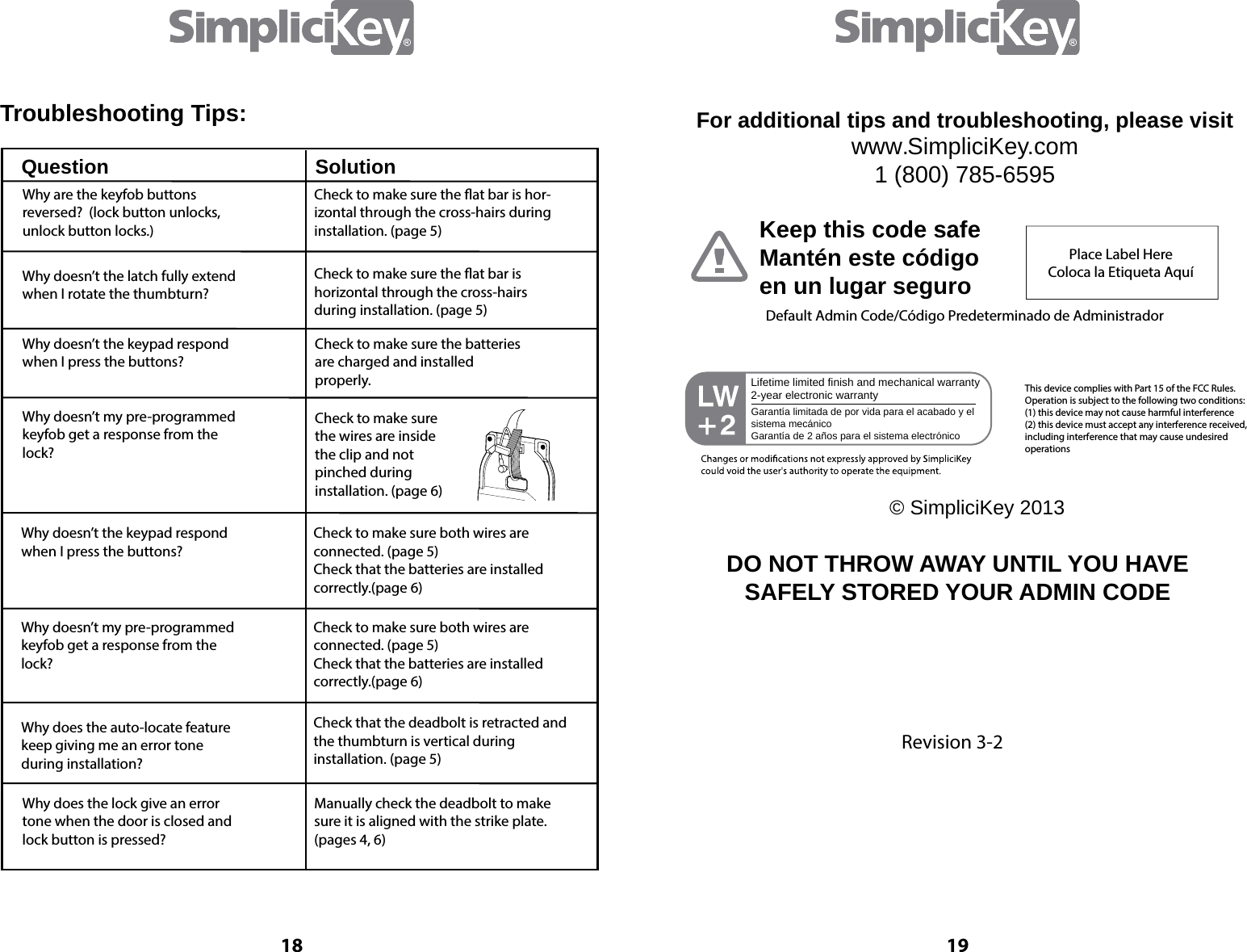 18Troubleshooting Tips:Question SolutionWhy are the keyfob buttons reversed?  (lock button unlocks, unlock button locks.)Check to make sure the at bar is hor-izontal through the cross-hairs during installation. (page 5)Check to make sure the at bar is horizontal through the cross-hairs during installation. (page 5)Check to make sure the batteriesare charged and installed properly. Check to make sure the wires are inside the clip and not pinched during installation. (page 6)Why doesn&rsquo;t the keypad respondwhen I press the buttons?Why doesn&rsquo;t my pre-programmedkeyfob get a response from the lock?  Why doesn&rsquo;t the latch fully extend when I rotate the thumbturn?Why doesn&rsquo;t the keypad respondwhen I press the buttons?Check to make sure both wires are connected. (page 5)  Check that the batteries are installed correctly.(page 6) Check to make sure both wires are connected. (page 5)  Check that the batteries are installed correctly.(page 6) Check that the deadbolt is retracted and the thumbturn is vertical during installation. (page 5)Manually check the deadbolt to make sure it is aligned with the strike plate. (pages 4, 6)Why doesn&rsquo;t my pre-programmedkeyfob get a response from the lock?  Why does the auto-locate featurekeep giving me an error tone during installation?Why does the lock give an errortone when the door is closed andlock button is pressed?19www.SimpliciKey.com1 (800) 785-6595For additional tips and troubleshooting, please visitKeep this code safeMant&eacute;n este c&oacute;digo en un lugar seguroPlace Label HereColoca la Etiqueta Aqu&iacute;Default Admin Code/C&oacute;digo Predeterminado de Administrador&copy; SimpliciKey 2013Lifetime limited finish and mechanical warranty2-year electronic warrantyGarant&iacute;a limitada de por vida para el acabado y el sistema mec&aacute;nicoGarant&iacute;a de 2 a&ntilde;os para el sistema electr&oacute;nicoThis device complies with Part 15 of the FCC Rules.  Operation is subject to the following two conditions: (1) this device may not cause harmful interference(2) this device must accept any interference received,including interference that may cause undesired operationsDO NOT THROW AWAY UNTIL YOU HAVE SAFELY STORED YOUR ADMIN CODERevision 3-2