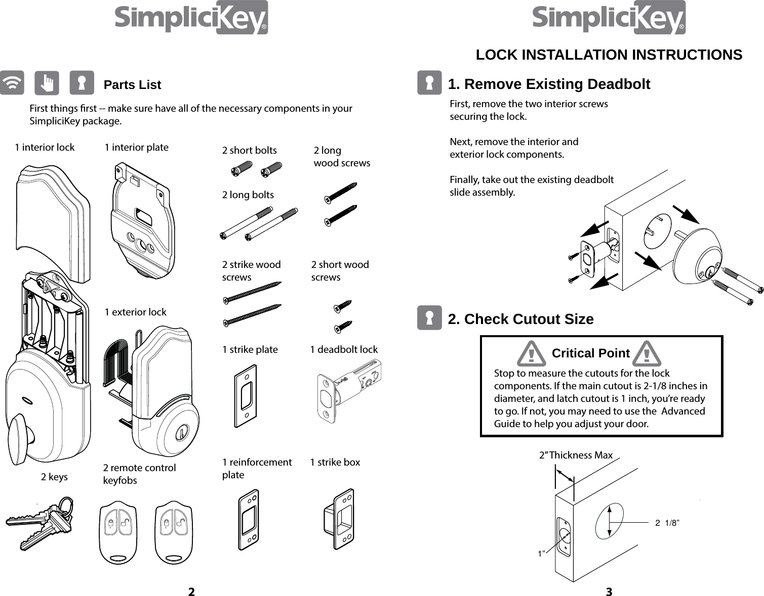Parts ListFirst things rst -- make sure have all of the necessary components in your SimpliciKey package.1 interior lock 1 interior plate1 exterior lock 2 short bolts2 long bolts2 strike wood screws1 strike plate1 reinforcement plate2 remote control keyfobs2 keys1 deadbolt lock1 strike box2 short wood screws2 long  wood screws32LOCK INSTALLATION INSTRUCTIONS 1. Remove Existing Deadbolt 2. Check Cutout Size Critical PointFirst, remove the two interior screws  securing the lock.Next, remove the interior and  exterior lock components. Finally, take out the existing deadbolt slide assembly.Stop to measure the cutouts for the lock  components. If the main cutout is 2-1/8 inches in diameter, and latch cutout is 1 inch, you&rsquo;re ready to go. If not, you may need to use the  Advanced Guide to help you adjust your door.2  1/8&rdquo; 1&rdquo; 2&rdquo; Thickness Max