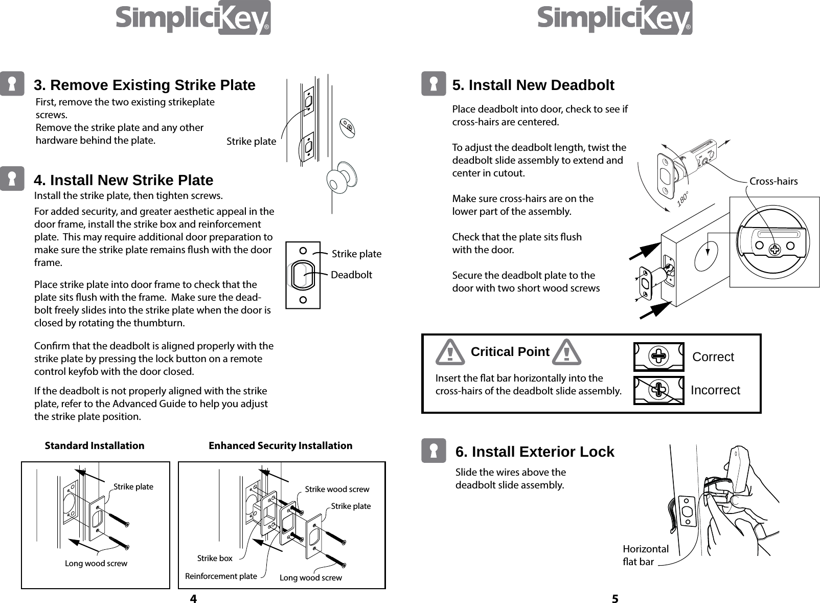 Slide the wires above the deadbolt slide assembly. Horizontal at barCross-hairsCritical Point CorrectIncorrectInsert the at bar horizontally into the cross-hairs of the deadbolt slide assembly.6. Install Exterior Lock5. Install New DeadboltPlace deadbolt into door, check to see if cross-hairs are centered.To adjust the deadbolt length, twist the deadbolt slide assembly to extend and center in cutout.Make sure cross-hairs are on the      lower part of the assembly.Check that the plate sits ush      with the door.Secure the deadbolt plate to the     door with two short wood screws180&deg;4 5First, remove the two existing strikeplate screws. Remove the strike plate and any other hardware behind the plate.Standard InstallationLong wood screwStrike plateStrike plateStrike wood screwStrike boxReinforcement plate Long wood screwEnhanced Security InstallationStrike plateStrike plateDeadboltInstall the strike plate, then tighten screws.For added security, and greater aesthetic appeal in the door frame, install the strike box and reinforcement plate.  This may require additional door preparation to make sure the strike plate remains ush with the door frame.Place strike plate into door frame to check that the plate sits ush with the frame.  Make sure the dead-bolt freely slides into the strike plate when the door is closed by rotating the thumbturn.Conrm that the deadbolt is aligned properly with the strike plate by pressing the lock button on a remote control keyfob with the door closed. If the deadbolt is not properly aligned with the strike plate, refer to the Advanced Guide to help you adjust the strike plate position.3. Remove Existing Strike Plate4. Install New Strike Plate